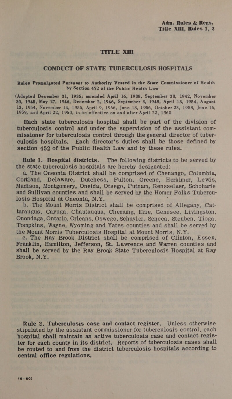 Title XII, Rules 1, 2 TIFLE Xi CONDUCT OF STATE TUBERCULOSIS HOSPITALS Rules Promulgated Pursuant to Authority Vested in the State Commissioner of Health by Section 452 of the Public Health Law (Adopted December 31, 1935; amended April 16, 1938, September 30, 1942, November 30, 1945, May 27, 1946, December 2, 1946, September 3, 1948, April 13, 1954, August 13, 1954, November 14, 1955, April 9, 1956, June 18, 1956, October 23, 1958, June 16, 1959, and April 22, 1960, to be effective on and after April 22, 1960. Each state tuberculosis hospital shall be part of the division of tuberculosis control and under the supervision of the assistant com- missioner for tuberculosis control through the general director of tuber- culosis hospitals. Each director’s duties shall be those defined by ~ section 452 of the Public Health Law and by these rules. Rule 1. Hospital districts. The following districts to be served by the state tuberculosis hospitals are hereby designated: a. The Oneonta District shall be comprised of Chenango, Columbia, Cortland, Delaware, Dutchess, Fulton, Greene, Herkimer, Lewis, Madison, Montgomery, Oneida, Otsego, Putnam, Rensselaer, Schoharie and Sullivan counties and shall be served by the Homer Folks Tubercu- losis Hospital at Oneonta, N.Y. b. The Mount Morris District shall be comprised of Allegany, Cat- taraugus, Cayuga, Chautauqua, Chemung, Erie, Genesee, Livingston, Onondaga, Ontario, Orleans, Oswego, Schuyler, Seneca, Steuben, Tioga, Tompkins, Wayne, Wyoming and Yates counties and shall be served by the Mount Morris Tuberculosis Hospital at Mount Morris, N.Y. c. The Ray Brook District shall be comprised of Clinton, Essex, Franklin, Hamilton, Jefferson, St. Lawrence and Warren counties and shall be served by the Ray Broak State Tuberculosis Hospital at Ray Brook, N.Y. Rule 2. Tuberculosis case and contact register. Unless otherwise stipulated by the assistant commissioner for tuberculosis control, each hospital shall maintain an active tuberculosis case and contact regis- ter for each county in its district. Reports of tuberculosis cases shall be routed to and from the district tuberculosis hospitals according to central office regulations. (6—60)