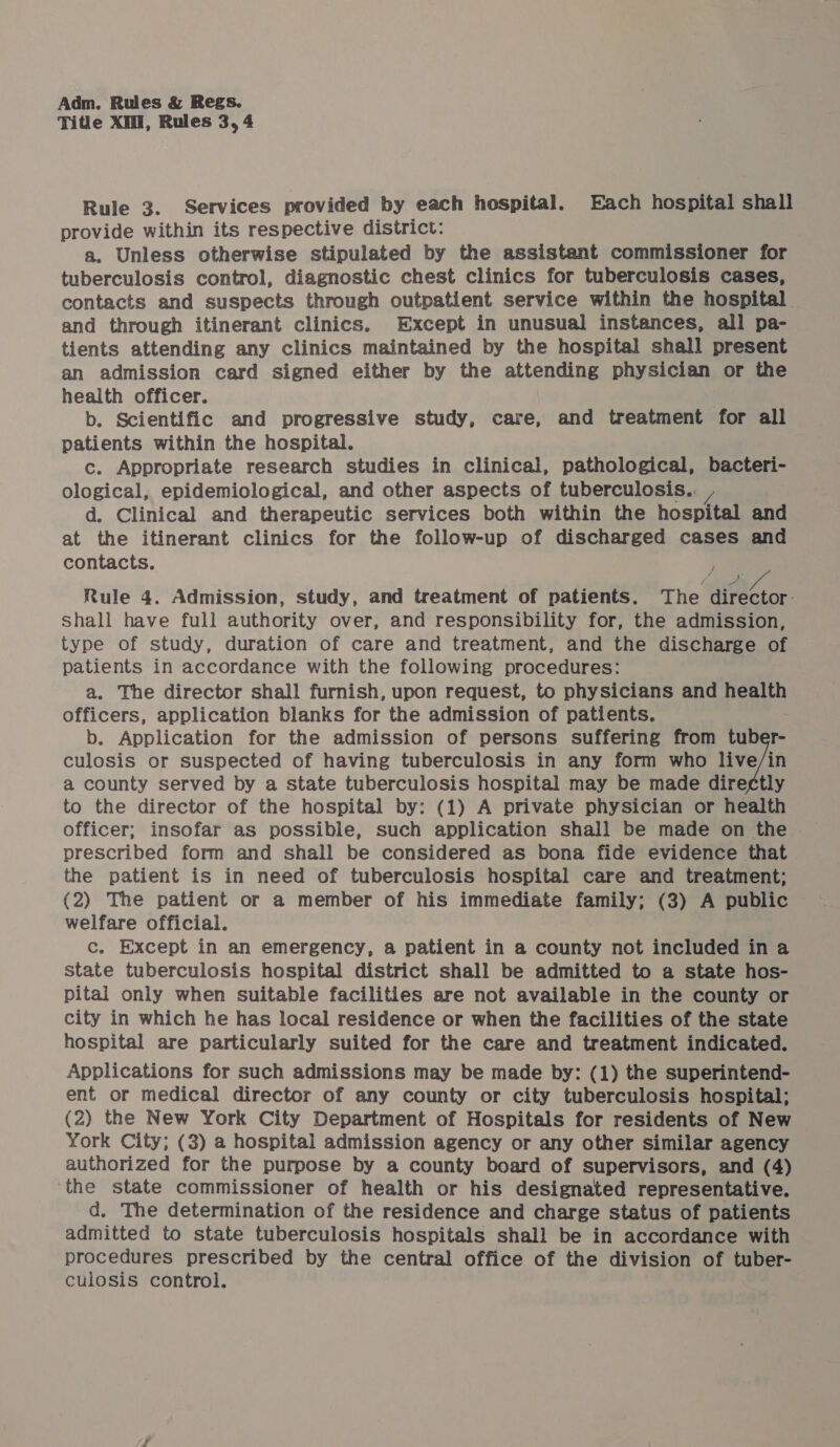 Title XM, Rules 3, 4 Rule 3. Services provided by each hospital. Each hospital shall provide within its respective district: a. Unless otherwise stipulated by the assistant commissioner for tuberculosis control, diagnostic chest clinics for tuberculosis cases, contacts and suspects through outpatient service within the hospital and through itinerant clinics. Except in unusual instances, all pa- tients attending any clinics maintained by the hospital shall present an admission card signed either by the attending physician or the health officer. ; b. Scientific and progressive study, care, and treatment for all patients within the hospital. c. Appropriate research studies in clinical, pathological, bacteri- ological, epidemiological, and other aspects of tuberculosis... d. Clinical and therapeutic services both within the hospital and at the itinerant clinics for the follow-up of discharged cases and contacts. Rule 4. Admission, study, and treatment of patients. The i ees shall have full authority over, and responsibility for, the admission, type of study, duration of care and treatment, and the discharge of patients in accordance with the following procedures: | a, The director shall furnish, upon request, to physicians and health officers, application blanks for the admission of patients. b. Application for the admission of persons suffering from tuber- culosis or suspected of having tuberculosis in any form who vein a county served by a state tuberculosis hospital may be made diref¢tly to the director of the hospital by: (1) A private physician or health officer; insofar as possible, such application shall be made on the prescribed form and shall be considered as bona fide evidence that the patient is in need of tuberculosis hospital care and treatment; (2) The patient or a member of his immediate family; (3) A public welfare official. c. Except in an emergency, a patient in a county not included in a state tuberculosis hospital district shall be admitted to a state hos- pital only when suitable facilities are not available in the county or city in which he has local residence or when the facilities of the state hospital are particularly suited for the care and treatment indicated. Applications for such admissions may be made by: (1) the superintend- ent or medical director of any county or city tuberculosis hospital; (2) the New York City Department of Hospitals for residents of New York City; (3) a hospital admission agency or any other similar agency authorized for the purpose by a county board of supervisors, and (4) the state commissioner of health or his designated representative. d. The determination of the residence and charge status of patients admitted to state tuberculosis hospitals shall be in accordance with procedures prescribed by the central office of the division of tuber- culosis control.