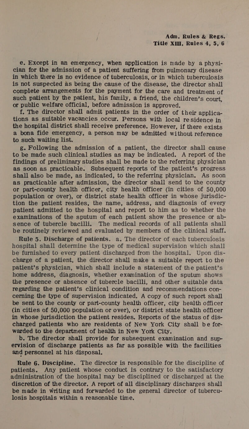 Title XIII, Rules 4, 5, 6 e. Except in an emergency, when application is made by a physi- cian for the admission of a patient suffering from pulmonary disease in which there is no evidence of tuberculosis, or in which tuberculosis is not suspected as being the cause of the disease, the director shall complete arrangements for the payment for the care and treatment of such patient by the patient, his family, a friend, the children’s court, or public welfare official, before admission is approved. f. The director shall admit patients in the order of their applica- tions as suitable vacancies occur. Persons with local residence in the hospital district shall receive preference. However, if there exists a bona fide emergency, a person may be admitted without reference to such waiting list. g. Following the admission of a patient, the director shall cause to be made such clinical studies as may be indicated. A report of the findings of preliminary studies shall be made to the referring physician as soon as practicable. Subsequent reports of the patient’s progress shall also be made, as indicated, to the referring physician. As soon as practicable after admission, the director shall send to the county or part-county health officer, city health officer (in cities of 50,000 population or over), or district state health officer in whose jurisdic- tion the patient resides, the name, address, and diagnosis of every patient admitted to the hospital and report to him as to whether the examinations of the sputum of each patient show the presence or ab- sence of tubercle bacilli. The medical records of all patients shall be routinely reviewed and evaluated by members of the clinical staff. Rule 5. Discharge of patients. a. The director of each tuberculosis hospital shall determine the type of medical supervision which shall be furnished to every patient discharged from the hospital. Upon dis- charge of a patient, the director shall make a suitable report to the patient’s physician, which shall include a statement of the patient’s home address, diagnosis, whether examination of the sputum shows the presence or absence of tubercle bacilli, and other suitable data regarding the patient’s clinical condition and recommendations con- cerning the type of supervision indicated. A copy of such report shall be sent to the county or part-county health officer, city health officer (in cities of 50,000 population or over), or district state health officer in whose jurisdiction the patient resides. Reports of the status of dis- charged patients who are residents of New York City shall be for- warded to the department of health in New York City. b. The director shall provide for subsequent examination and sup- ervision of discharge patients as far as possible with the facilities and personnel at his disposal. Rule 6. Discipline. The director is responsible for the discipline of patients. Any patient whose conduct is contrary to the satisfactory administration of the hospital may be disciplined or discharged at the discretion of the director. A report of all disciplinary discharges shall be made in writing and forwarded to the general director of tubercu- losis hospitals within a reasonable time.