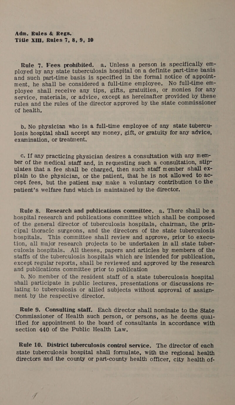 Title XIN, Rules 7, 8, 9, 10 Rule 7. Fees prohibited. a. Unless a person is specifically em- ployed by any state tuberculosis hospital on a definite part-time basis and such part-time basis is specified in the formal notice of appoint- ment, he shall be considered a full-time employee. No full-time em- ployee shall receive any tips, gifts,. gratuities, or monies for any service, materials, or advice, except as hereinafter provided by these rules and the rules of the director approved by the state commissioner of health. b. No physician who is a full-time employee of any state tubercu- losis hospital shall accept any money, gift, or gratuity for any advice, examination, or treatment. c. If any practicing physician desires a consultation with any mem- ber of the medical staff and, in requesting such a consultation, stip- ulates that a fee shall be charged, then such staff member shall ex- plain to the physician, or the patient, that he is not allowed to ac- cept fees, but the patient may make a voluntary contribution to the patient’s welfare fund which is maintained by the director. Rule 8. Research and publications committee. a. There shall be a hospital research and publications committee which shall be composed of the general director of tuberculosis hospitals, chairman, the prin- cipal thoracic surgeons, and the directors of the state tuberculosis hospitals. This committee shall review and approve, prior to execu- tion, all major research projects to be undertaken in all state tuber- culosis hospitals. All theses, papers and articles by members of the staffs of the tuberculosis hospitals which are intended for publication, except regular reports, shall be reviewed and approved by the research and publications committee prior to publication ; b. No member of the resident staff of a state tuberculosis hospital shall participate in public lectures, presentations or discussions re- lating to tuberculosis or allied subjects without approval of assign- ment by the respective director. Rule 9. Consulting staff. Each director shall nominate to the State Commissioner of Health such person, or persons, as he deems qual- ified for appointment to the board of consultants in accordance with section 440 of the Public Health Law. Rule 10. District tuberculosis control service. The director of each state tuberculosis hospital shall formulate, with the regional health directors and the county or part-county health officer, city health of-