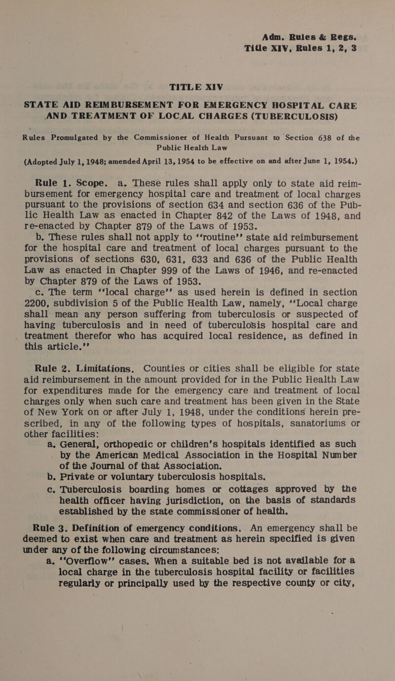 Title XIV, Rules 1, 2, 3 TITLE XIV STATE AID REIMBURSEMENT FOR EMERGENCY HOSPITAL CARE AND TREATMENT OF LOC AL CHARGES (TUBERCULOSIS) Rules Promulgated by the Commissioner of Health Pursuant to Section 638 of the Public Health Law (Adopted July 1, 1948; amended April 13, 1954 to be effective on and after June 1, 1954.) Rule 1. Scope. a. These rules shall apply only to state aid reim- bursement for emergency hospital care and treatment of local charges pursuant to the provisions of section 634 and section 636 of the Pub- lic Health Law as enacted in Chapter 842 of the Laws of 1948, and re-enacted by Chapter 879 of the Laws of 1953. b. These rules shall not apply to ‘‘routine’’ state aid reimbursement for the hospital care and treatment of local charges pursuant to the provisions of sections 630, 631, 633 and 636 of the Public Health Law as enacted in Chapter 999 of the Laws of 1946, and re-enacted by Chapter 879 of the Laws of 1953. c. The term ‘‘local charge’’ as used herein is defined in section 2200, subdivision 5 of the Public Health Law, namely, ‘‘Local charge shall mean any person suffering from tuberculosis or suspected of having tuberculosis and in need of tuberculosis hospital care and treatment therefor who has acquired local residence, as defined in this article.’’ Rule 2. Limitations. Counties or cities shall be eligible for state aid reimbursement in the amount provided for in the Public Health Law for expenditures made for the emergency care and treatment of local charges only when such care and treatment has been given in the State of New York on or after July 1, 1948, under the conditions herein pre- scribed, in any of the following types of hospitals, sanatoriums or other facilities: a. General, orthopedic or children’s hospitals identified as such by the American Medical Association in the Hospital Number of the Journal of that Association. b. Private or voluntary tuberculosis hospitals. c. Tuberculosis boarding homes or cottages approved by the health officer having jurisdiction, on the basis of standards established by the state commissioner of health. Rule 3. Definition of emergency conditions. An emergency shall be deemed to exist when care and treatment as herein specified is given under any of the following circumstances: a. ‘‘Overflow’’ cases. When a Suitable bed is not available for a local charge in the tuberculosis hospital facility or facilities regularly or principally used by the respective county or city,