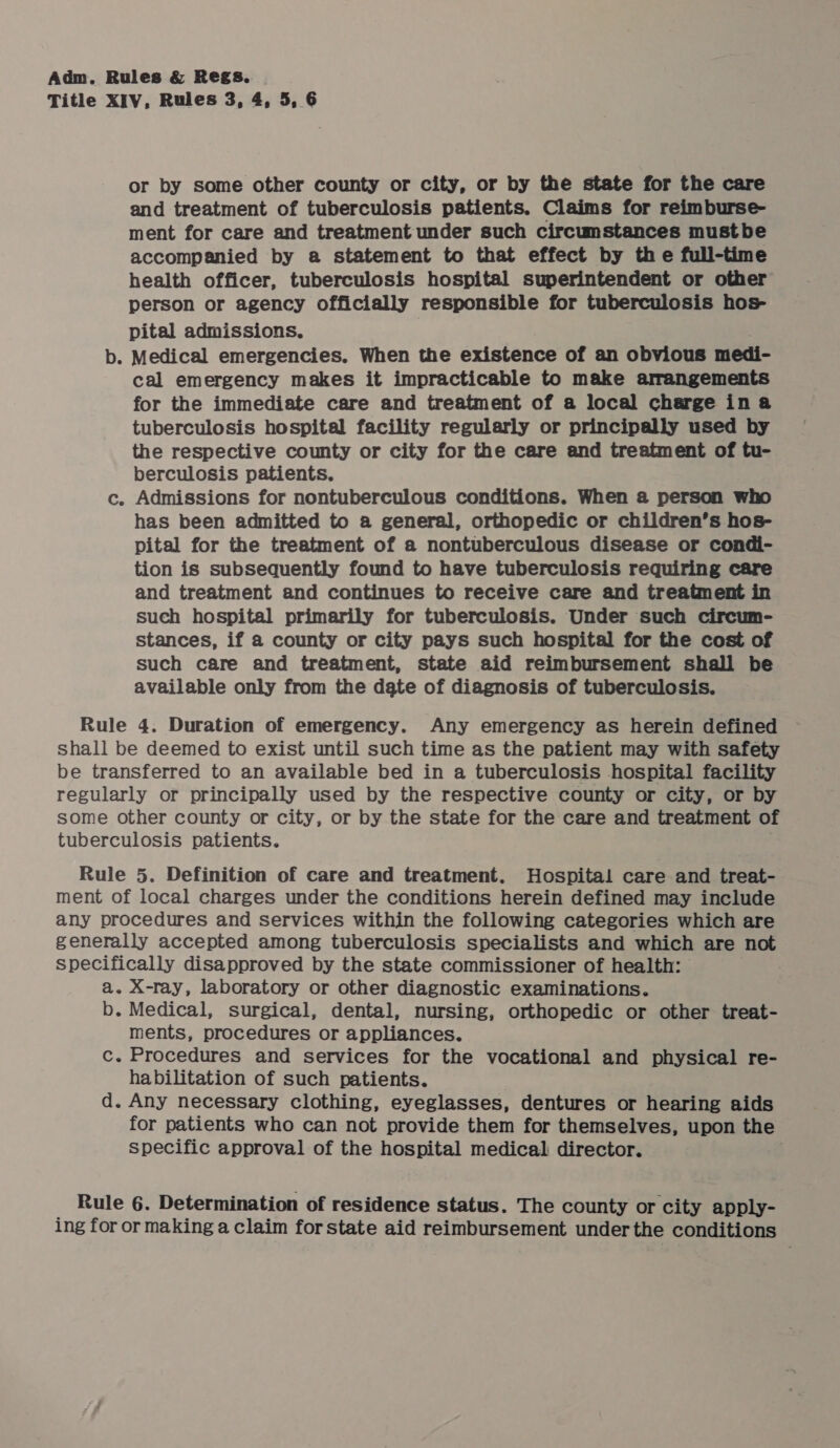 Title XIV, Rules 3, 4, 5, 6 or by some other county or city, or by the state for the care and treatment of tuberculosis patients. Claims for reimburse- ment for care and treatment under such circumstances mustbe accompanied by a statement to that effect by the full-time health officer, tuberculosis hospital superintendent or other person or agency officially responsible for tuberculosis hos- pital admissions. b. Medical emergencies. When the existence of an obvious medi- cal emergency makes it impracticable to make arrangements for the immediate care and treatment of a local charge in a tuberculosis hospital facility regularly or principally used by the respective county or city for the care and treatment of tu- berculosis patients. c. Admissions for nontuberculous conditions. When a person who has been admitted to a general, orthopedic or children’s hos- pital for the treatment of a nontuberculous disease or condi- tion is subsequently found to have tuberculosis requiring care and treatment and continues to receive care and treatment in such hospital primarily for tuberculosis. Under such circum- stances, if a county or city pays such hospital for the cost of such care and treatment, state aid reimbursement shall be available only from the dgte of diagnosis of tuberculosis. Rule 4. Duration of emergency. Any emergency as herein defined shall be deemed to exist until such time as the patient may with safety be transferred to an available bed in a tuberculosis hospital facility regularly or principally used by the respective county or city, or by some other county or city, or by the state for the care and treatment of tuberculosis patients. Rule 5. Definition of care and treatment. Hospital care and treat- ment of local charges under the conditions herein defined may include any procedures and services within the following categories which are generally accepted among tuberculosis specialists and which are not specifically disapproved by the state commissioner of health: | a. X-ray, laboratory or other diagnostic examinations. b. Medical, surgical, dental, nursing, orthopedic or other treat- ments, procedures or appliances. c. Procedures and services for the vocational and physical re- habilitation of such patients. d. Any necessary clothing, eyeglasses, dentures or hearing aids for patients who can not provide them for themselves, upon the specific approval of the hospital medical director. Rule 6. Determination of residence status. The county or city apply- ing for or making a claim forstate aid reimbursement under the conditions