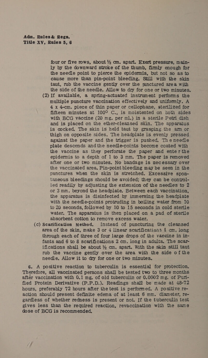 Titie XV, Rules 5, 6 four or five rows, about % cm. apart. Exert pressure, main- ly by the downward stroke of the thumb, firmly enough for the needle point to pierce the epidermis, but not so as to cause more than pin-point bleeding. Still with the skin taut, rub the vaccine gently over the mnctured area with the side of the needle. Allow to dry for one or two minutes. (2) If available, a spring-actuated instrument performs the multiple puncture vaccination effectively and uniformly. A 4 x 4-cm. piece of thin paper or cellophane, sterilized for fifteen minutes at 100° C., is moistented on toth sides with BCG vaccine (20 mg. per ml.) in a2 sterile Petri dish and is placed on the ether-cleansed skin. The apparatus is cocked. The skin is held taut by grasping the am or _ thigh on opposite sides. The headplate is evenly pressed against the paper and the trigger is pushed. Theneedle plate descends andthe needle-points become coated with the vaccine as they perforate the paper and enterthe epidermis to a depth of 1 to 3 mm. The paper is removed after one or two minutes. No bandage is necessary over the vaccinated area, Pin-point bleeding may be seen in the punctures when the skin is stretched. Excessive spon- taneous bleedings should be avoided; they can be control- led readily by adjusting the extension of the needles to 2 or 3mm. beyond the headplate. Between each vaccination, the apparatus is disinfected by immersing the headplate with the needle-points protruding in boiling water from 10 to 20 seconds, followed by 10 to 15 seconds in cold sterile water. The apparatus is then placed on a pad of sterile absorbent cotton to remove excess water, (c) Scarification Method, Instead cf puncturing the cleansed area of the skin, make 3 or 4 linear scarificatisas 1 cm. long through each of three of four large drops of the vaccine in in- fants and 6 to 8 scarifications 2 cm. long in adults. The scar ifications shall be about 4 cm. apart. With the skin still taut rub the vaccine gently over the area with the side ofthe needle, Allow it to dry for one or two minutes. — 6. A positive reaction to tuberculin is essential for protection. Therefore, all vaccinated persons shall be tested two to three months after vaccination with 0.1 mg. of old tuberculin or 0.0002 mg. of Pun- fied Protein Derivative (P.P.D.). Readings shall be made at 48-72 hours, preferably 72 hours after the test is performed. A positive re- action should present definite edema of at least 6 mm. diameter, re- gardless of whether redness is present or not. If the tuberculin test gives less than the required reaction, revaccination with the same dose of BCG is recommended.