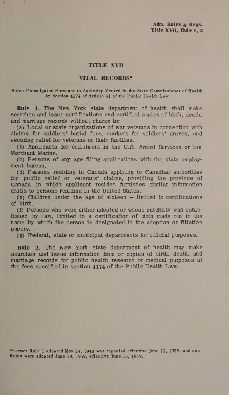 Title XVII, Rule 1, 2 TITLE XVII VITAL RECORDS* Rules Promulgated Pursuant to Authority Vested in the State Commissioner of Health by Section 4174 of Article 4] of the Public Health Law Rule 1. The New York state department of health shall make searches and issue certifications and certified copies of birth, death, and marriage records without charge to: (a) Local or state organizations of war veterans in connection with claims for soldiers’ burial fees, markers for soldiers’ graves, and securing relief for veterans or their families. (b) Applicants for enlistment in the U.S. Armed Services or the Merchant Marine. (c) Persons of any age filing applications with the state employ- ment bureau. (d) Persons residing in Canada applying to Canadian authorities for public relief or veterans’ claims, providing the province of Canada in which applicant resides furnishes similar information gratis to persons residing in the United States. (e) Children under the age of sixteen — limited to certifications of birth. (f) Persons who were either adopted or whose paternity was estab- lished by law, limited to a certification of birth made out in the name by which the person is designated in the adoption or filiation papers. (g) Federal, state or municipal departments for official purposes. Rule 2. The New York state department of health may make searches and issue information from or copies of birth, death, and Marriage records for public health research or medical purposes at the fees specified in section 4174 of the Public Health Law. *Former Rule 1 adopted May 24, 1940 was repealed effective June 15, 1959, and new