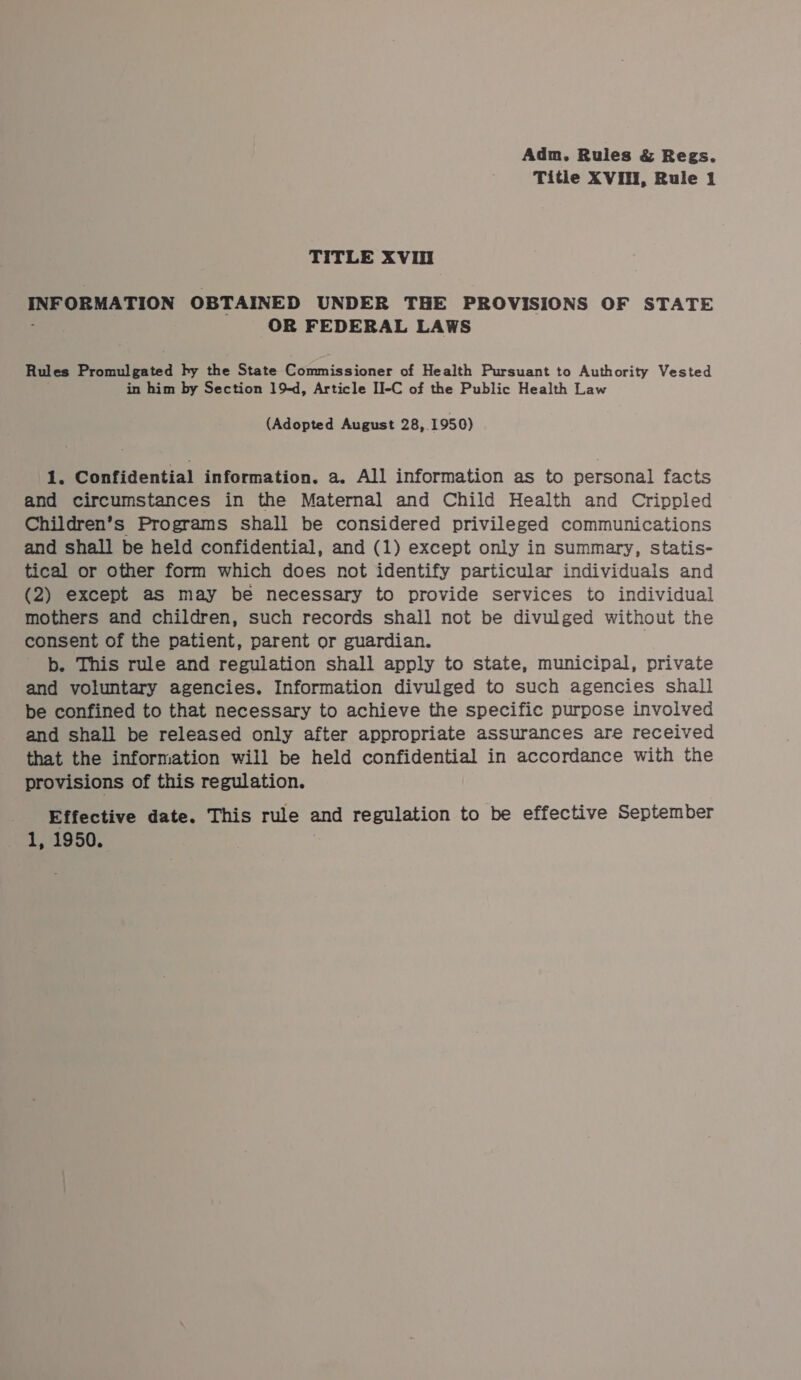 Title XVIH, Rule 1 TITLE XVI INFORMATION OBTAINED UNDER THE PROVISIONS OF STATE ; OR FEDERAL LAWS Rules Promulgated hy the State Commissioner of Health Pursuant to Authority Vested in him by Section 19d, Article II-C of the Public Health Law (Adopted August 28, 1950) 1. Confidential information. a. All information as to personal facts and circumstances in the Maternal and Child Health and Crippled Children’s Programs shall be considered privileged communications and shall be held confidential, and (1) except only in summary, statis- tical or other form which does not identify particular individuals and (2) except as may be necessary to provide services to individual mothers and children, such records shall not be divulged without the consent of the patient, parent or guardian. b. This rule and regulation shall apply to state, municipal, private and voluntary agencies. Information divulged to such agencies shall be confined to that necessary to achieve the specific purpose involved and shall be released only after appropriate assurances are received that the information will be held confidential in accordance with the provisions of this regulation. Effective date. This rule and regulation to be effective September