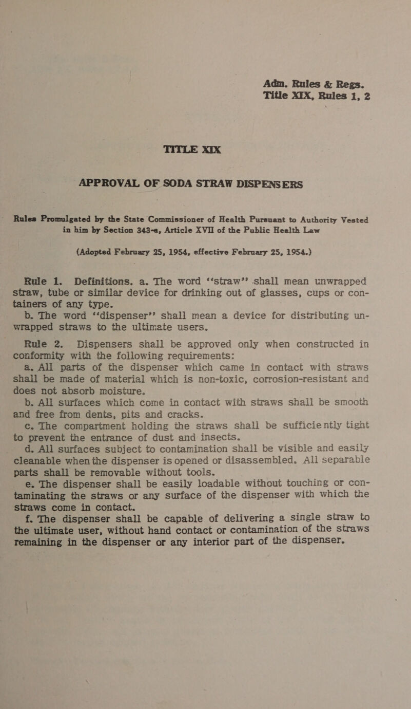 Title XTX, Rules i, 2 TITLE Xix APPROVAL OF SODA STRAW DISPENSERS Rules Promulgated by the State Commissioner of Health Pursuant to Authority Vested in him by Section 343-a, Article XVII of the Public Health Law (Adopted February 25, 1954, effective February 25, 1954.) Rule 1. Definitions. a. The word ‘‘straw’’ shall mean unwrapped straw, tube or similar device for drinking out of glasses, cups or con- tainers of any type. b. The word ‘‘dispenser’’ shall mean a device for distributing un- wrapped straws to the ultimate users. Rule 2. Dispensers shall be approved only when constructed in conformity with the following requirements: a. Ali parts of the dispenser which came in contact with straws shall be made of material which is non-toxic, corrosion-resistant and does not absorb moisture. b. All surfaces which come in contact with straws shall be smooth and free from dents, pits and cracks. Cc. The compartment holding the straws shali be sufficiently tight to prevent the entrance of dust and insects. d. All surfaces subject to contamination shall be visible and easily cleanable when the dispenser is opened or disassembled. All separabie parts shall be removable without tools. e. The dispenser shall be easily loadable without touching or con- taminating the straws or any surface of the dispenser with which the straws come in contact. f. The dispenser shall be capable of delivering a single straw to the ultimate user, without hand contact or contamination of the straws Temaining in the dispenser or any interior part of the dispenser.