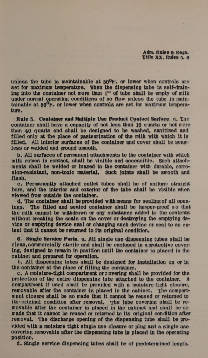 Title XX, Rules 5, 6 unless the tube is maintainable at 50°F. or lower when controls are set for maximum temperature, When the dispensing tube is self-drain- ing into the container not more than 1'* of tube shall be empty of milk under normal operating conditions of no flow unless the tube is main- tainable at 50°F. or lower when controls are set for maximum tempera- ture. Rule 5. Container and Multiple Use Product Contact Surface. a, The container shall have a capacity of not less than 10 quarts or not more than 40 quarts and shall be designed to be washed, sanitized and filled only at the place of pasteurization of the milk with which itis filled, All interior surfaces of the container and cover shall be seam- less or welded and ground smooth. b. All surfaces of permanent attachments to the container with which milk comes in contact, shall be visible and accessible, Such attach- ments shall be welded or brazed to the container with durable, corro- sion-resistant, non-toxic material, Such joints shall be smooth and flush, c. Permanently attached outlet tubes shall be of uniform straight bore, and the interior and exterior of the tube shall be visible when viewed from outside the container, d, The container shall be provided with means for sealing of all open- ings, The filled and sealed container shall be tamper-proof so that the milk cannot be withdrawn or any substance added to the contents without breaking the seals on the cover or destroying the emptying de- vice or emptying device seal or changing such device or seal to an ex- tent that it cannot be returned to its original condition, 6. Single Service Parts, a. All single use dispensing tubes shall be clean, commercially sterile and shall be enclosed in a protective cover- ing, designed to remain in position until the container is placed in the cabinet and prepared for operation. b. All dispensing tubes shall be designed for installation on or in c. A moisture-tight compartment or covering shall be provided for the protection of the entire dispensing tube attached to the container. A compartment if used shall be provided with a moisture-tight closure, removable after the container is placed in the cabinet, The compart- ment closure shall be so made that it cannot be reused or returned to its: original condition after removal. ‘The tube covering shall be re- movable after the container is placed in the cabinet and shall be so made that it cannot be reused or returned to its original condition after removal, The discharge opening of the dispensing tube shall be pro- vided with a moisture tight single use closure or plug and a single use covering removable after the dispensing tube is placed in the operating position, d. Single service dispensing tubes shall be of predetermined length. —