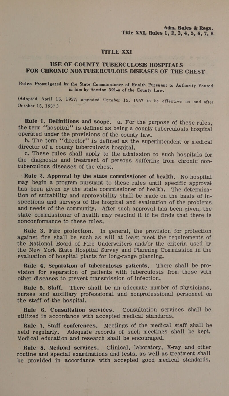 Title XXI, Rules 1, 2, 3, 4, 5, 6, 7, 8 TITLE XXI USE OF COUNTY TUBERCULOSIS HOSPITALS : FOR CHRONIC NONTUBERCULOUS DISEASES OF THE CHEST Rules Promulgated by the State Commissioner of Health Pursuant to Authority Vested in him by Section 39l-a of the County Law. (Adopted April 15, 1957; amended October 15, 1957 to be effective on and after October 15, 1957.) Rule 1. Definitions and scope. a. For the purpose of these rules, the term ‘‘hospital’’ is defined as being a county tuberculosis hospital operated under the provisions of the county law. b. The term “‘director’’ is defined as the superintendent or medical director of a county tuberculosis hospital. c. These rules shall apply to the admission to such hospitals for the diagnosis and treatment of persons suffering from chronic non- tuberculous diseases of the chest. Rule 2. Approval by the state commissioner of health. No hospital may begin a program pursuant to these rules until specific approvaé has been given by the state commissioner of health. The determina- tion of suitability and approvability shall be made on the basis of in- spections and surveys of the hospital and evaluation of the problems and needs of the community. After such approval has been given, the state commissioner of health may rescind it if he finds that there is nonconformance to these rules. Rule 3. Fire protection. In general, the provision for protection against fire shall be such as will at least meet the requirements of the National Board of Fire Underwriters and/or the criteria used by the New York State Hospital Survey and Planning Commission in the evaluation of hospital plants for long-range planning. Rule 4. Separation of tuberculosis patients. There shall be pro- vision for separation of patients with tuberculosis from those with other diseases to prevent transmission of infection. Rule 5. Staff. There shall be an adequate number of physicians, nurses and auxiliary professional and nonprofessional personnel on the staff of the hospital. Rule 6. Consultation services. Consultation services shall be utilized in accordance with accepted medical standards. Rule 7. Staff conferences. Meetings of the medical staff shall be held regularly. Adequate records of such meetings shall be kept. Medical education and research shall be encouraged. Rule 8. Medical services, Clinical, laboratory, X-ray and other routine and special examinations and tests, as well as treatment shall be provided in accordance with accepted good medical standards.