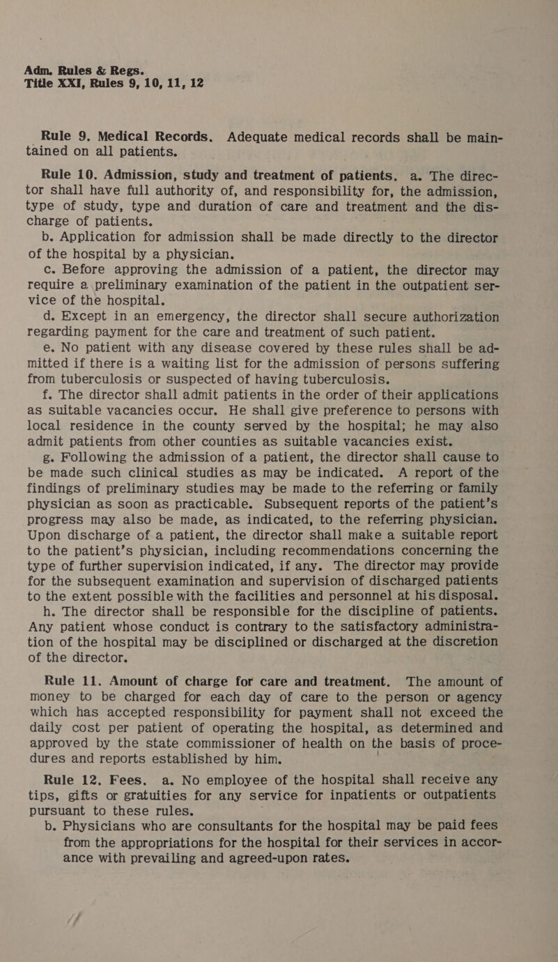 Title XXI, Rules 9, 10, 11, 12 _ Rule 9. Medical Records. Adequate medical records shall be main- tained on all patients. Rule 10. Admission, study and treatment of patients. a. The direc- tor shall have full authority of, and responsibility for, the admission, type of study, type and duration of care and le and the dis- charge of patients. b. Application for admission shall be made directly to the director of the hospital by a physician. c. Before approving the admission of a patient, the director may require a preliminary examination of the patient in the outpatient ser- vice of the hospital. d. Except in an emergency, the director shall secure authorization regarding payment for the care and treatment of such patient. e. No patient with any disease covered by these rules shall be ad- mitted if there is a waiting list for the admission of persons suffering from tuberculosis or suspected of having tuberculosis. f. The director shall admit patients in the order of their applications as suitable vacancies occur. He shall give preference to persons with local residence in the county served by the hospital; he may also admit patients from other counties as suitable vacancies exist. g. Following the admission of a patient, the director shall cause to be made such clinical studies as may be indicated. A report of the findings of preliminary studies may be made to the referring or family physician as soon as practicable. Subsequent reports of the patient’s progress may also be made, as indicated, to the referring physician. Upon discharge of a patient, the director shall make a suitable report to the patient’s physician, including recommendations concerning the type of further supervision indicated, if any. The director may provide for the subsequent examination and supervision of discharged patients to the extent possible with the facilities and personnel at his disposal. h. The director shall be responsible for the discipline of patients. Any patient whose conduct is contrary to the satisfactory administra- tion of the hospital may be disciplined or discharged at the discretion of the director. Rule 11. Amount of charge for care and treatment. The amount of money to be charged for each day of care to the person or agency which has accepted responsibility for payment shall not exceed the daily cost per patient of operating the hospital, as determined and approved by the state commissioner of health on the basis of proce- dures and reports established by him. Rule 12, Fees. a. No employee of the hospital shall receive any tips, gifts or gratuities for any Service for inpatients or outpatients pursuant to these rules. b. Physicians who are consultants for the hospital may be paid fees from the appropriations for the hospital for their services in accor- ance with prevailing and agreed-upon rates.