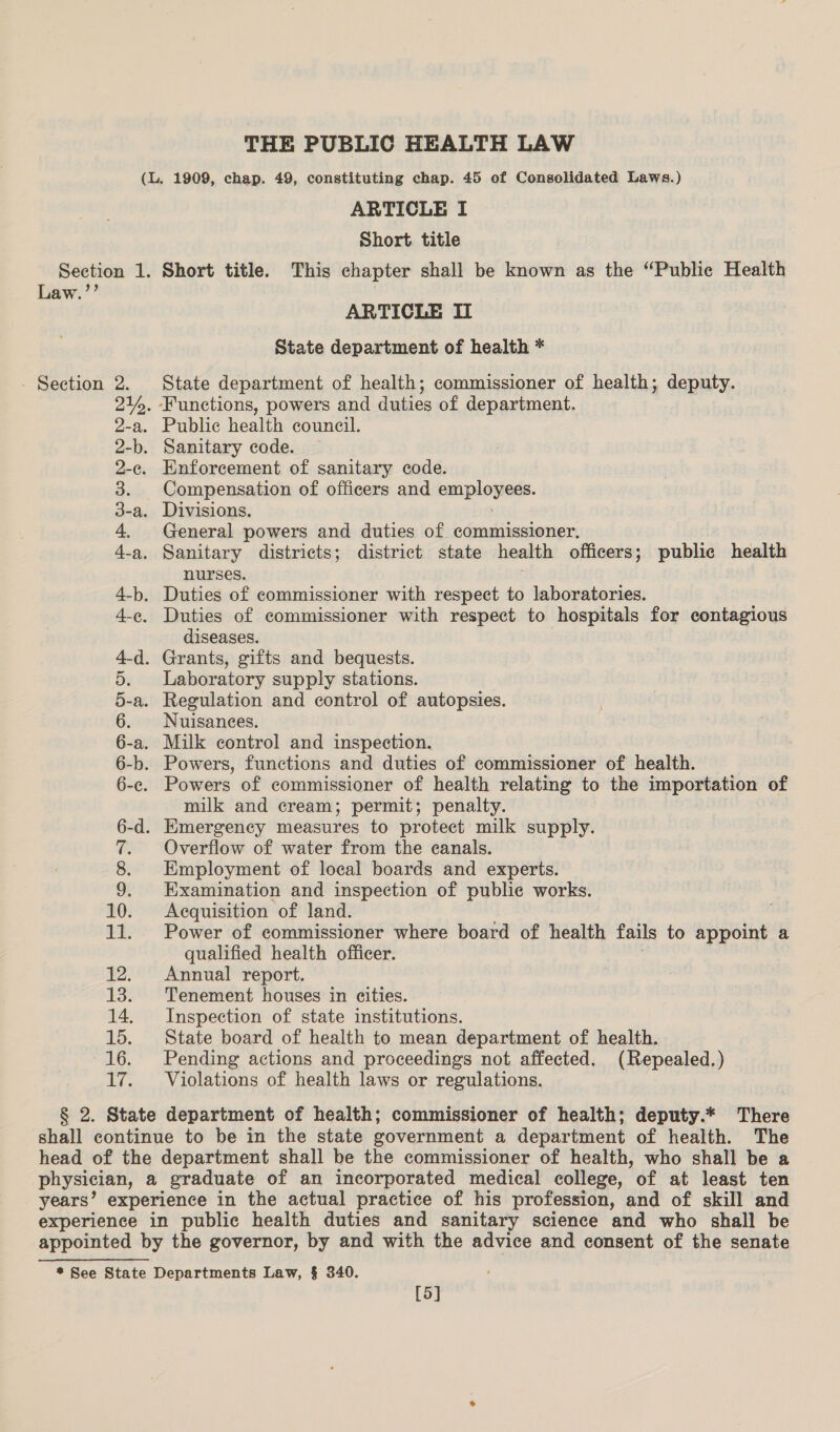 Law.’’ - Section &amp; DS DO Pees a pr H He Go Co BO bo 4 r] 1 1 ° 1 ° i go Qu g9 g i - SOODNAA PRAMHMMN Qu. ome) oo ARTICLE I Short title Short title. This chapter shall be known as the “Public Health ARTICLE IL State department of health * State department of health; commissioner of health; deputy. . Public health council. Enforcement of sanitary code. Compensation of officers and bmi plopieds. General powers and duties of commissioner. Sanitary districts; district state health officers; public health nurses. Duties of commissioner with respect to hospitals for contagious diseases. Laboratory supply stations. Regulation and control of autopsies. Nuisances. Powers of commissioner of health relating to the importation of milk and cream; permit; penalty. Overflow of water from the canals. Employment of local boards and experts. Examination and inspection of publie works. Acquisition of land. Power of commissioner where board of health fails to appoint a qualified health officer. Annual report. Tenement houses in cities. Inspection of state institutions. State board of health to mean department of health. Pending actions and proceedings not affected. (Repealed.) Violations of health laws or regulations. [5]