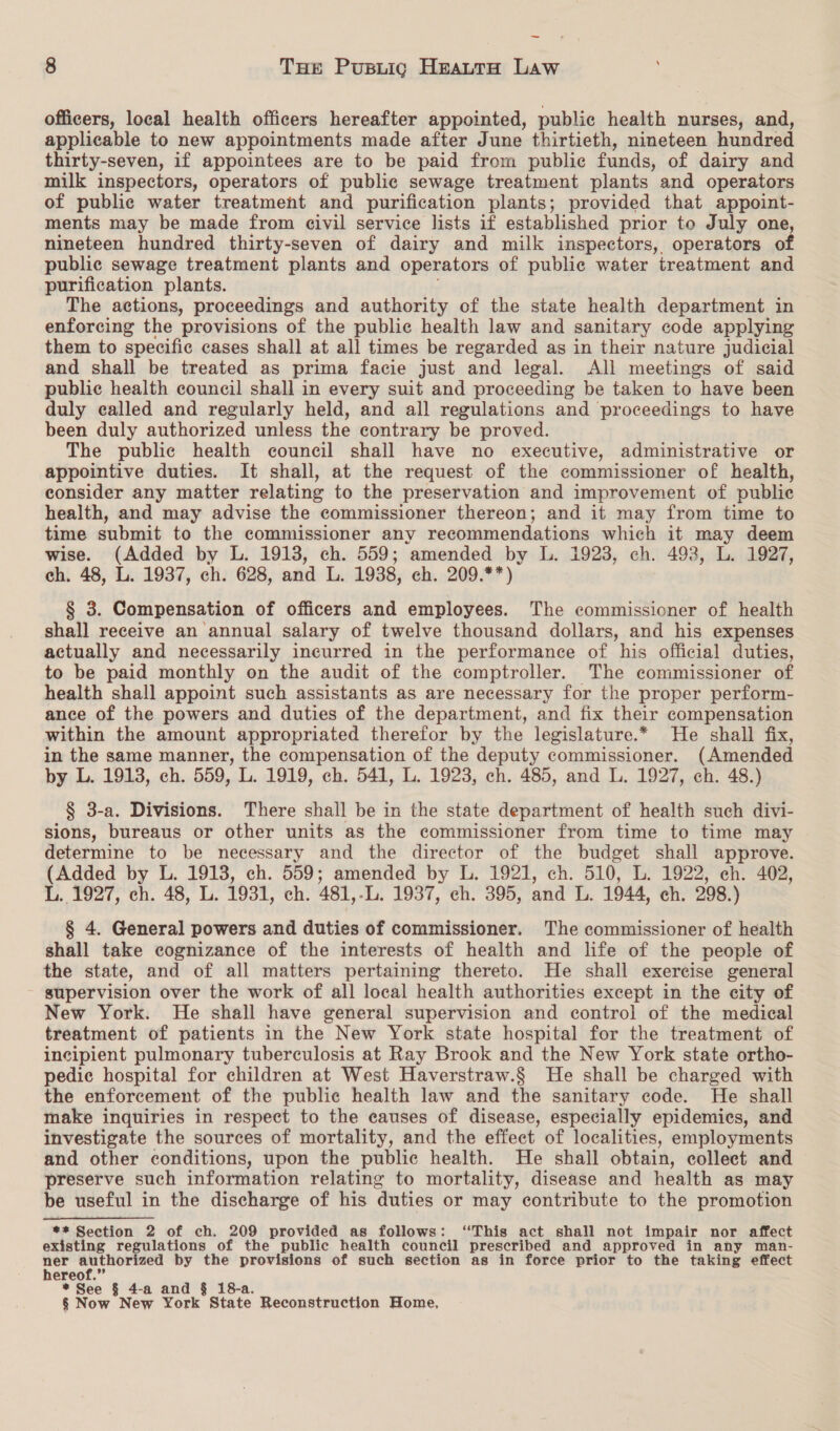 — 8 THe Pusnuig HeattaH Law officers, local health officers hereafter appointed, public health nurses, and, applicable to new appointments made after June thirtieth, nineteen hundred thirty-seven, if appointees are to be paid from public funds, of dairy and milk inspectors, operators of public sewage treatment plants and operators of public water treatment and purification plants; provided that appoint- ments may be made from eivil service lists if established prior to July one, nineteen hundred thirty-seven of dairy and milk inspectors, operators of publie sewage treatment plants and operators of public water treatment and purification plants. The actions, proceedings and authority of the state health department in enforcing the provisions of the public health law and sanitary code applying them to specific cases shall at all times be regarded as in their nature judicial and shall be treated as prima facie just and legal. Ali meetings of said public health council shall in every suit and proceeding be taken to have been duly called and regularly held, and all regulations and proceedings to have been duly authorized unless the contrary be proved. The public health council shall have no executive, administrative or appointive duties. It shall, at the request of the commissioner of health, consider any matter relating to the preservation and improvement of public health, and may advise the commissioner thereon; and it may from time to time submit to the commissioner any recommendations which it may deem wise. (Added by L. 1913, ch. 559; amended by L. 1923, ch. 493, L. 1927, ch. 48, L. 1937, ch. 628, and L. 1938, eh. 209.**) § 3. Compensation of officers and employees. The commissioner of health shall receive an annual salary of twelve thousand dollars, and his expenses actually and necessarily incurred in the performance of his official duties, to be paid monthly on the audit of the comptroller. The commissioner of health shall appoint such assistants as are necessary for the proper perform- ance of the powers and duties of the department, and fix their compensation within the amount appropriated therefor by the legislature.* He shall fix, in the same manner, the compensation of the deputy commissioner. (Amended by L. 1913, ch. 559, L. 1919, ch. 541, L. 1923, ch. 485, and L. 1927, ch. 48.) § 3-a. Divisions. There shall be in the state department of health such divi- sions, bureaus or other units as the commissioner from time to time may determine to be necessary and the director of the budget shall approve. (Added by L. 1913, ch. 559; amended by L. 1921, ch. 510, L. 1922, ch. 402, L. 1927, ch. 48, L. 1931, ch. 481,-L. 1937, ch. 395, and L. 1944, ch. 298.) § 4. General powers and duties of commissioner. The commissioner of health shall take cognizance of the interests of health and life of the people of the state, and of all matters pertaining thereto. He shall exercise general supervision over the work of all local health authorities except in the city of New York. He shall have general supervision and control of the medical treatment of patients in the New York state hospital for the treatment of incipient pulmonary tuberculosis at Ray Brook and the New York state ortho- pedic hospital for children at West Haverstraw.§ He shall be charged with the enforcement of the public health law and the sanitary code. He shall make inquiries in respect to the causes of disease, especially epidemics, and investigate the sources of mortality, and the effect of localities, employments and other conditions, upon the public health. He shall obtain, collect and preserve such information relating to mortality, disease and health as may be useful in the discharge of his duties or may contribute to the promotion ** Section 2 of ch. 209 provided as follows: ‘This act shall not impair nor affect existing regulations of the public health council prescribed and approved in any man- ae by the provisions of such section as in force prior to the taking effect * See § 4-a and § 18- § Now New York State Reconstruction Home,