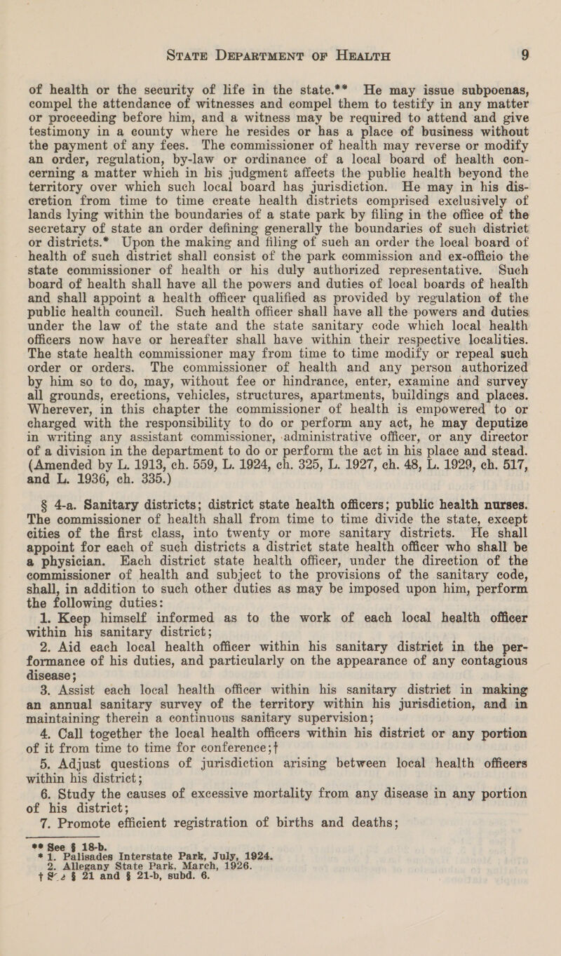 of health or the security of life in the state.** He may issue subpoenas, compel the attendance of witnesses and compel them to testify in any matter or proceeding before him, and a witness may be required to attend and give testimony in a county where he resides or has a place of business without the payment of any fees. The commissioner of health may reverse or modify an order, regulation, by-law or ordinance of a local board of health con- cerning a matter which in his judgment affects the public health beyond the territory over which such local board has jurisdiction. He may in his dis- cretion from time to time create health districts comprised exclusively of lands lying within the boundaries of a state park by filing in the office of the secretary of state an order defining generally the boundaries of such district or districts.* Upon the making and filing of such an order the local board of - health of such district shall consist of the park commission and ex-officio the state commissioner of health or his duly authorized representative. Such board of health shall have all the powers and duties of local boards of health and shall appoint a health officer qualified as provided by regulation of the public health council. Such health officer shall have all the powers and duties under the law of the state and the state sanitary code which local health officers now have or hereafter shall have within their respective localities. The state health commissioner may from time to time modify or repeal such order or orders. The commissioner of health and any person authorized by him so to do, may, without fee or hindrance, enter, examine and survey all grounds, erections, vehicles, structures, apartments, buildings and places. Wherever, in this chapter the commissioner of health is empowered to or charged with the responsibility to do or perform any act, he may deputize in writing any assistant commissioner, :administrative officer, or any director of a division in the department to do or perform the act in his place and stead. (Amended by L. 1913, ch. 559, L. 1924, ch. 325, L. 1927, ch. 48, L. 1929, ch. 517, and L. 1936, ch. 335.) § 4-a. Sanitary districts; district state health officers; public health nurses. The commissioner of health shall from time to time divide the state, except cities of the first class, into twenty or more sanitary districts. He shall appoint for each of such districts a district state health officer who shall be a physician. Each district state health officer, under the direction of the commissioner of health and subject to the provisions of the sanitary code, shall, in addition to such other duties as may be imposed upon him, perform the following duties: 1. Keep himself informed as to the work of each local health officer within his sanitary district; 2. Aid each local health officer within his sanitary district in the per- formance of his duties, and particularly on the appearance of any contagious disease ; 3. Assist each local health officer within his sanitary distriet in making an annual sanitary survey of the territory within his jurisdiction, and in maintaining therein a continuous sanitary supervision; 4, Call together the local health officers within his district or any portion of it from time to time for conference; { 5. Adjust questions of jurisdiction arising between local health officers within his district ; 6. Study the causes of excessive mortality from any disease in any portion of his district; 7. Promote efficient registration of births and deaths; ** See § 18-b. “s Palisades Interstate Park, July, 1924. ’ Allegany State Park, March, 1926. 7&amp;2 § 21 and § 21-b, subd. 6.