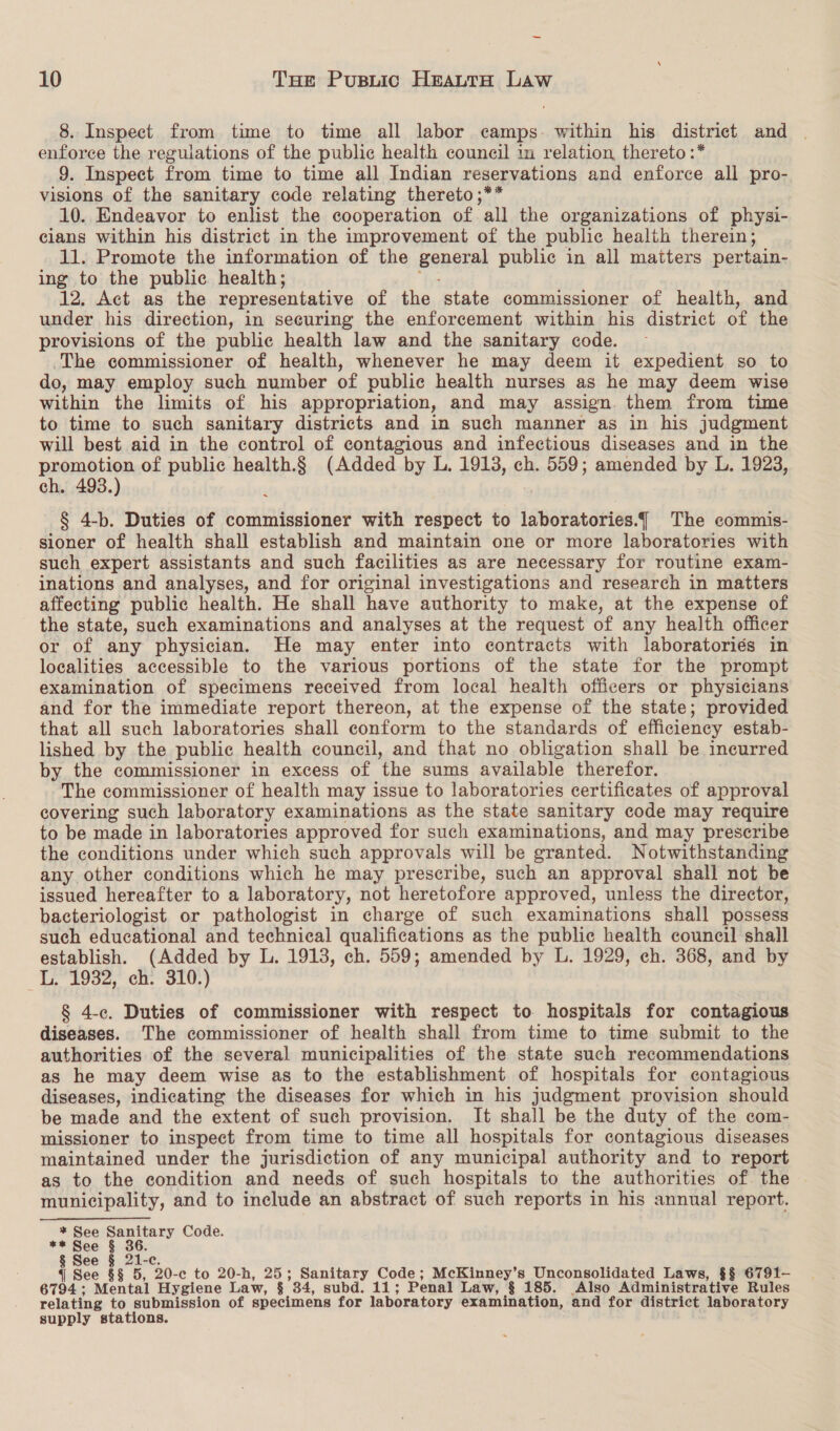 8. Inspect from time to time all labor camps. within his district and . enforce the regulations of the public health council in relation thereto :* 9. Inspect from time to time all Indian reservations and enforce ali pro- visions of the sanitary code relating thereto ;** 10. Endeavor to enlist the cooperation of all the organizations of physi- cians within his district in the improvement of the public health therein; 11. Promote the information of the generat public in all matters pertain- ing to the public health; 12. Act as the representative of the state commissioner of health, and under his direction, in securing the enforcement within his district of the provisions of the public health law and the sanitary code. The commissioner of health, whenever he may deem it expedient so to do, may employ such number of public health nurses as he may deem wise within the limits of his appropriation, and may assign. them from time to time to such sanitary districts and in such manner as in his judgment will best aid in the control of contagious and infectious diseases and in the promotion of public nes (Added by L. 1913, ch. 559; amended by L. 1923, ch. 493.) § 4-b. Duties of commissioner with respect to igpaedegeiee% The commis- sioner of health shall establish and maintain one or more laboratories with such expert assistants and such facilities as are necessary for routine exam- inations and analyses, and for original investigations and research in matters affecting public health. He shall have authority to make, at the expense of the state, such examinations and analyses at the request of any health officer or of any physician. He may enter into contracts with laboratoriés in localities accessible to the various portions of the state for the prompt examination of specimens received from local health officers or physicians and for the immediate report thereon, at the expense of the state; provided that all such laboratories shall conform to the standards of efficiency estab- lished by the public health council, and that no obligation shall be incurred by the commissioner in excess of ‘the sums available therefor. The commissioner of health may issue to laboratories certificates of approval covering such laboratory examinations as the state sanitary code may require to be made in laboratories approved for such examinations, and may prescribe the conditions under which such approvals will be granted. Notwithstanding any other conditions which he may prescribe, such an approval shall not be issued hereafter to a laboratory, not heretofore approved, unless the director, bacteriologist or pathologist in charge of such examinations shall possess such educational and technical qualifications as the public health council shall establish. (Added by L. 1913, ch. 559; amended by L. 1929, ch. 368, and by iL. 1932, ch. 310.) § 4-c. Duties of commissioner with respect to hospitals for contagious diseases. The commissioner of health shall from time to time submit to the authorities of the several municipalities of the state such recommendations as he may deem wise as to the establishment of hospitals for contagious diseases, indicating the diseases for which in his Judgment provision should be made and the extent of such provision. It shall be the duty of the com- missioner to inspect from time to time all hospitals for contagious diseases maintained under the jurisdiction of any municipal authority and to report as to the condition and needs of such hospitals to the authorities of the municipality, and to include an abstract of such reports in his annual report. * See Sanitary Code. ** See § 36. § aoe § 21-c. { See §§ 5, 20-c to 20-h, 25; Sanitary Code; McKinney’s Unconsolidated Laws, §§ 6791- 6794 ; Mental Hygiene Law, § 34, subd. 11; Penal Law, § 185. Also Administrative Rules relating to submission of ceeclneea for laboratory examination, and for district laboratory supply stations.