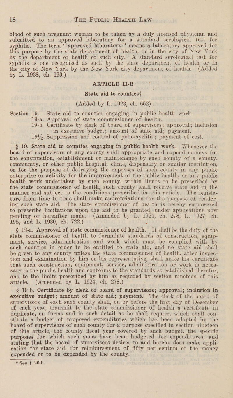 J 18 sae Pusuic Heautta Law blood of such pregnant woman to be taken by a duly licensed physician and submitted to an approved laboratory for a standard serological test for syphilis. The term ‘‘approved laboratory’? means’a laboratory approved for this purpose by the state department of health, or in the city of New York by the department of health of such city. A standard serological test for syphilis is one recognized as such by the state department of health or in the city of New York by the New York city department of healfh. (Added by L. 1938, ch. 133.) ARTICLE II-B State aid to counties} (Added by L. 1923, ch. 662) Section 19. State aid to counties engaging in public health work. 19-a. Approval of state commissioner of health. 19-b. Certificate by clerk of board of supervisors; approval; inclusion in executive budget; amount of state aid; payment. 1914. Suppression and control of poliomyelitis; payment of cost. § 19. State aid to counties engaging in public health work. Whenever the board of supervisors of any county shall appropriate and expend moneys for the construction, establishment or maintenance by such county of a county, community, or other public hospital, clinic, dispensary or similar institution, or for the purpose of defraying the expenses of such county in any publie enterprise or activity for the improvement of the public health, or any public health work undertaken by such county, within limits to be prescribed by the state commissioner of health, such county shall receive state aid in the manner and subject to the conditions preseribed in this article. The legisla- ture from time to time shall make appropriations for the purpose of render- ing such state aid. The state commissioner of health is hereby empowered to prescribe limitations upon the aid to be granted, under applications now pending or hereafter made. (Amended by L. 1924, ch. 278, L. 1927, ch. 195, and L. 1930, ch. 722.) \ § 19-a. Approval of state commissioner of health. It shall be the duty of the state commissioner of health to formulate standards of construction, equip- ment, service, administration and work which must be complied with by such counties in order to be entitled to state aid, and no state aid shall be given to any county unless the state commissioner of health, after inspec- tion and examination by him or his representative, shall make his certificate that such construction, equipment, service, administration or work is neces- sary to the public health and conforms to the standards so established therefor, and to the limits prescribed by him as required by section nineteen of this article. (Amended by L. 1924, ch. 278.) § 19-b. Certificate by clerk of board of supervisors; approval; inclusion in executive budget; amount of state aid; payment. The clerk of the board of supervisors of each such county shall, on or before the first day of December of each year, transmit to the state commissioner of health a certificate in duplicate, on forms and in such detail as he shall require, which shall con- stitute a budget of proposed expenditures which has been adopted by the board of supervisors of such county for a purpose specified in section nineteen of this article, the county fiscal year covered by such budget, the specific purposes for which such sums have been budgeted for expenditures, and stating that the board of supervisors desires to and hereby does make appli- cation for state aid, for reimbursement of fifty per centum of the money expended or to be expended by the county. | | + See § 20-h.