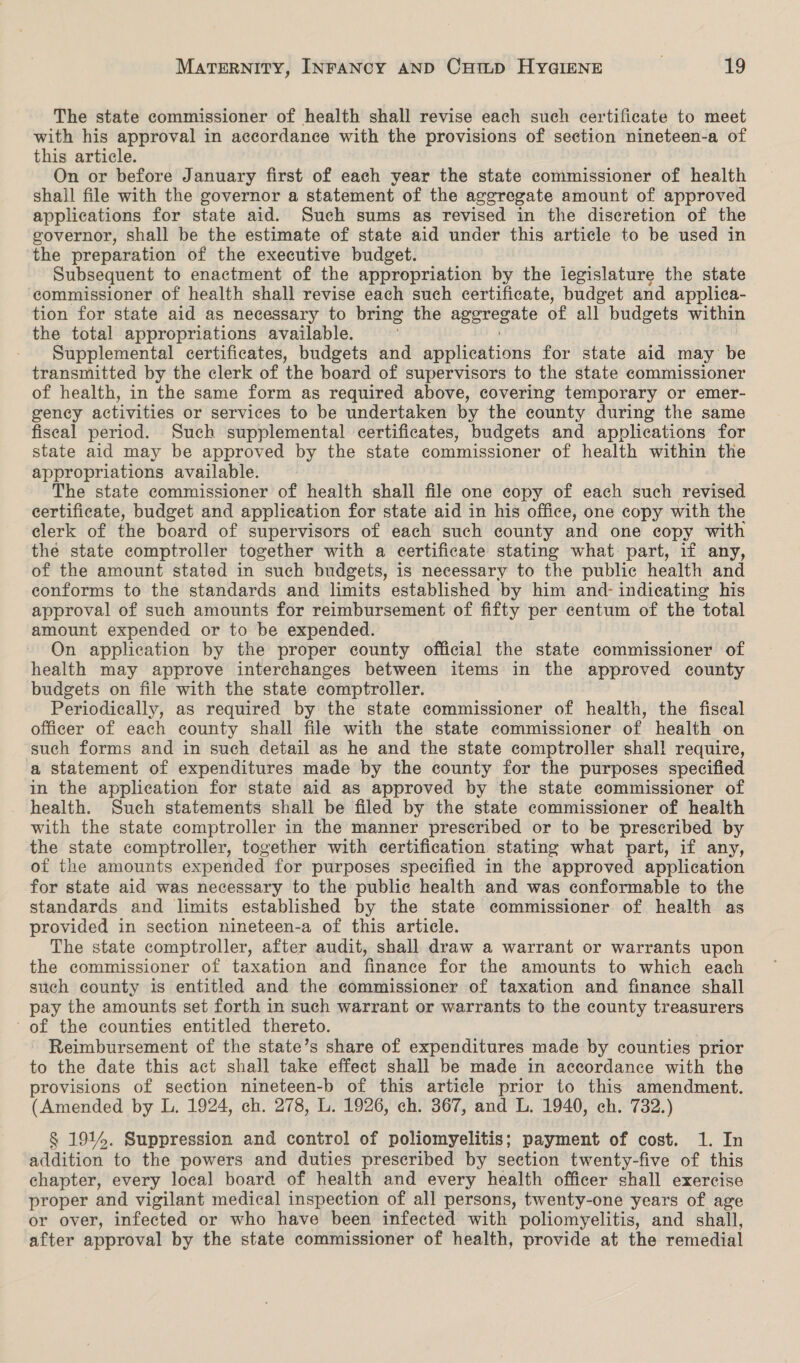 The state commissioner of health shall revise each such certificate to meet with his approval in accordance with the provisions of section nineteen-a of this article. On or before January first of each year the state commissioner of health shall file with the governor a statement of the aggregate amount of approved applications for state aid. Such sums as revised in the discretion of the governor, shall be the estimate of state aid under this article to be used in the preparation of the executive budget. Subsequent to enactment of the appropriation by the legislature the state ‘commissioner of health shall revise each such certificate, budget and applica- tion for state aid as necessary to bring the ocak of all budgets within the total appropriations available. Supplemental certificates, budgets and eputieations for state aid may be transmitted by the clerk of the board of supervisors to the state commissioner of health, in the same form as required above, covering temporary or emer- gency activities or services to be undertaken by the county during the same fiseal period. Such supplemental certificates, budgets and applications for state aid may be approved by the state commissioner of health within the appropriations available. The state commissioner of health shall file one copy of each such revised certificate, budget and application for state aid in his office, one copy with the elerk of the board of supervisors of each such county and one copy with the state comptroller together with a certificate stating what part, if any, of the amount stated in such budgets, is necessary to the public health and conforms to the standards and limits established by him and- indicating his approval of such amounts for reimbursement of fifty per centum of the total amount expended or to be expended. On application by the proper county official the state commissioner of health may approve interchanges between items in the approved county budgets on file with the state comptroller. Periodically, as required by the state commissioner of health, the fiscal officer of each county shall file with the state commissioner of health on such forms and in such detail as he and the state comptroller shal! require, a statement of expenditures made by the county for the purposes specified in the application for state aid as approved by the state commissioner of health. Such statements shall be filed by the state commissioner of health with the state comptroller in the manner prescribed or to be prescribed by the state comptroller, together with certification stating what part, if any, of the amounts expended for purposes specified in the approved application for state aid was necessary to the public health and was conformable to the standards and limits established by the state commissioner of health as provided in section nineteen-a of this article. The state comptroller, after audit, shall draw a warrant or warrants upon the commissioner of taxation and finance for the amounts to which each such county is entitled and the commissioner of taxation and finance shall pay the amounts set forth in such warrant or warrants to the county treasurers of the counties entitled thereto. . Reimbursement of the state’s share of expenditures made by counties prior to the date this act shall take effect shall be made in accordance with the provisions of section nineteen-b of this article prior to this amendment. (Amended by L. 1924, ch. 278, L. 1926, ch. 367, and L. 1940, ch. 732.) § 1914. Suppression and control of poliomyelitis; payment of cost. 1. In addition to the powers and duties prescribed by section twenty-five of this chapter, every local board of health and every health officer shall exercise proper and vigilant medical inspection of all persons, twenty-one years of age or over, infected or who have been infected with poliomyelitis, and shall, after approval by the state commissioner of health, provide at the remedial