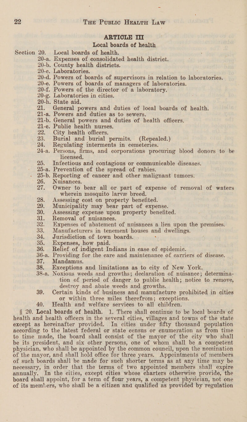 ARTICLE III Local boards of health Section 20. Local boards of health. 20-a. Expenses of consolidated health district. 20-b. County health districts. 20-c. Laboratories. 20-d. Powers of boards of supervisors in relation to ‘pei me 20-e. Powers of boards of managers of laboratories. 20-f. Powers of the director of a POIROT 20-g. Laboratories in cities. 20-h. State aid. 21. General powers and duties of local boards of health. 2l1-a. Powers and duties as to sewers. 21-b. General powers and duties of health officers. 21-e. Public health nurses. 22. City health officers. | 23. Burial and burial permits. (Repealed.) 24. Regulating interments in cemeteries. 24-a. Persons, firms, and corporations procuring blood donors to be licensed. 25. Infectious and contagious or communicable diseases. 25-a. Prevention of the spread of rabies. 25-b. Reporting of cancer and other malignant tumors. 26. Nuisances. 27. Owner to bear all or part of expense of removal of waters wherein mosquito larve breed. 28. Assessing cost on property benefited. 29. Municipality may bear part of expense. 30. Assessing expense upon property benefited. 31. Removal of nuisances. 32. Expenses of abatement of nuisances a lien upon the premises. 33. Manufacturers in tenement houses and dwellings. 34. Jurisdiction of town boards. . . 35. Expenses, how paid. 36. Relief of indigent Indians in case of epidemic. 36-a. Providing for the eare and maintenance of carriers of disease. 37. Mandamus. 38. Exceptions and limitations as to city of New York. 38-a. Noxious weeds and growths; declaration of nuisance; determina- tion of period of danger to public health; notice to remove, destroy and abate weeds and growths. 39. Certain kinds of business and manufacture prohibited in cities or within three miles therefrom; exceptions. 40. Health and welfare services to all children. § 20. Local boards of health. 1. There shall continue to be local boards of health and health officers in the several cities, villages and towns of the state except as hereinafter provided. In cities under fifty thousand population according to the latest federal or state census or enumeration as from time to time made, the board shall consist of the mayor of the city who shall be its president, and six other persons, one of whom shall be a competent physician, who shall:be appointed by the common council, upon the nomination of the mayor, and shall hold office for three years. Appointments of members of such boards shall be made for such shorter terms as at any time may be necessary, in order that the terms of two appointed members shall expire annually. In the cities, except cities whose charters otherwise provide, the board shall appoint, for a term of four years, a competent physician, not one of its members, who shall be a citizen and qualified as provided by regulation