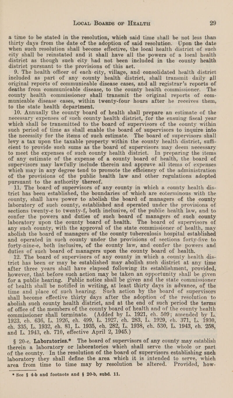 a time to be stated in the resolution, which said time shall be not less than thirty days from the date of the adoption of said resolution. Upon the date when such resolution shall become effective, the local health district of such city shall be reinstated and it shall have all the powers of a local health district as though such city had not been included in the county health district pursuant to the provisions of this act. 9. The health officer of each: city, village, and consolidated health district included as part of any county health district, shall transmit daily all original reports of communicable disease cases, and all registrar’s reports of deaths from communicable disease, to the county health commissioner. The county health commissioner shall transmit the original reports of com- -municable disease cases, within twenty-four hours after he receives them, to the state health department. 10. Annually the county board of health shall prepare an estimate of the necessary expenses of such county health district, for the ensuing fiscal year which shall be transmitted to the board of supervisors of the county within such period of time as shall enable the board .of supervisors to inquire into the necessity for the items of such estimate. The board of supervisors shall levy a tax upon the taxable property within the county health district, suffi- cient to provide such sums as the board of supervisors may deem necessary to meet the expenses of such county health district. In preparing the items of any estimate of the expense of a county board of health, the board of supervisors may lawfully include therein and approve ail items of expenses which may in any degree tend to promote the efficiency of the administration of the provisions of the public health law and other regulations adopted pursuant to the authority thereof. 11. The board of supervisors of any county in which a county health dis- trict has been established, the boundaries of which are coterminous with the county, shall have power to abolish the board of managers of the county laboratory of such county, established and operated under the provisions of sections twenty-c to twenty-f, both inclusive, of the public health law, and to confer the powers and duties of such board of managers of such county laboratory upon the county board of health. The board of supervisors of any such county, with the approval of the state commissioner of health, may abolish the board of managers of the county tuberculosis hospital established and operated in such county under the provisions of sections forty-five to forty-nine-e, both inclusive, of the county law, and confer the powers and duties of such board of managers upon the county board of health. 12. The board of supervisors of any county in which a county health dis- trict has been or may be established may abolish such district at any time after three years shall have elapsed following its establishment, provided, however, that before such action may be taken an opportunity shall be given for a public hearing. Public notice shall be given and the state commissioner of health shall be notified in writing, at least thirty days in advance, of the time and place of such hearing. Such action by the board of supervisors shall become effective thirty days after the adoption of the resolution to abolish such county health district, and at the end of such period the terms of office of the members of the county board of health and of the county health commissioner shall terminate. (Added by L. 1921, ch. 509; amended by L. 1923, ch. 636, L. 1926, ch. 499, L. 1927, ch, 283, L. 1929,’ ch. 371, L. 1930, ch. 335, L. 1932, ch. 81, L. 1935, ch, 282, L. 1938, ch. 530, L. 1943, ch. 258, and L. 1943, ch. 710, effective April 2, 1945.) § 20-c. Laboratories.* The board of supervisors of any county may establish therein a laboratory or laboratories which shall serve the whole or part of the county. In the resolution of the board of supervisors establishing such laboratory they shall define the area which it is intended to serve, which area from time to time may by resolution be altered. Provided, how- * See § 4-b and footnote and § 20-b, subd. 11.