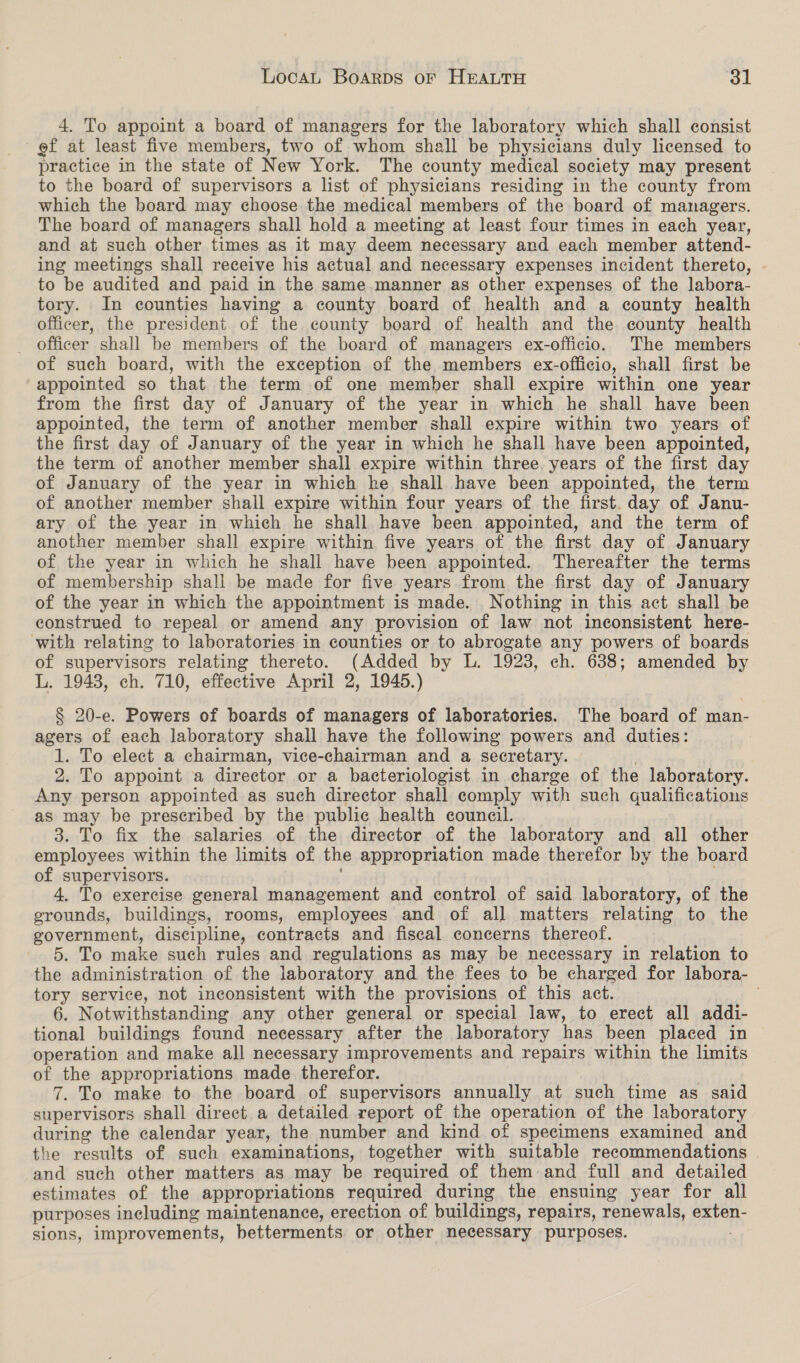 4. To appoint a board of managers for the laboratory which shall consist ef at least five members, two of whom shall be physicians duly licensed to practice in the state of New York. The county medical society may present to the board of supervisors a list of physicians residing in the county from which the board may choose the medical members of the board of managers. The board of managers shall hold a meeting at least four times in each year, and at such other times as it may deem necessary and each member attend- ing meetings shall receive his actual and necessary expenses incident thereto, - to be audited and paid in the same.manner as other expenses of the labora- tory. In counties having a county board of health and a county health officer, the president of the county board of health and the county health _ officer shall be members of the board of managers ex-officio. The members of such board, with the exception of the members ex-officio, shall first be appointed so that the term of one member shall expire within one year from the first day of January of the year in which he shall have been appointed, the term of another member shall expire within two years of the first day of January of the year in which he shall have been appointed, the term of another member shall expire within three years of the first day of January of the year in which he shall have been appointed, the term of another member shall expire within four years of the first. day of Janu- ary of the year in which he shall. have been appointed, and the term of another member shall expire within five years of the first day of January of the year in which he shall have been appointed. Thereafter the terms of membership shall be made for five years from the first day of January of the year in which the appointment is made. Nothing in this act shall be construed to repeal or amend any provision of law not inconsistent here- with relating to laboratories in counties or to abrogate any powers of boards of supervisors relating thereto. (Added by L. 1923, ch. 638; amended by L. 1943, ch. 710, effective April 2, 1945.) § 20-e. Powers of boards of managers of laboratories. The board of man- agers of each laboratory shall have the following powers and duties: 1. To elect a chairman, vice-chairman and a secretary. . 2. To appoint a director or a bacteriologist in charge of the laboratory. Any person appointed as such director shall comply with such qualifications as may be prescribed by the public health council. 3. To fix the salaries of the director of the laboratory and all other employees within the limits of the appropriation made therefor by the board of supervisors. : 4. To exercise general management and control of said laboratory, of the grounds, buildings, rooms, employees and of all matters relating to the government, discipline, contracts and fiscal concerns thereof. 5. To make such rules and regulations as may be necessary in relation to the administration of the laboratory and the fees to be charged for labora- tory service, not inconsistent with the provisions of this act. 6. Notwithstanding any other general or special law, to erect all addi- tional buildings found necessary after the laboratory has been placed in operation and make all necessary improvements and repairs within the limits of the appropriations made therefor. 7. To make to the board of supervisors annually at such time as said supervisors shall direct a detailed report of the operation of the laboratory during the calendar year, the number and kind of specimens examined and the results of such examinations, together with suitable recommendations and such other matters as may be required of them and full and detailed estimates of the appropriations required during the ensuing year for all purposes including maintenance, erection of buildings, repairs, renewals, exten- sions, improvements, betterments or other necessary purposes.