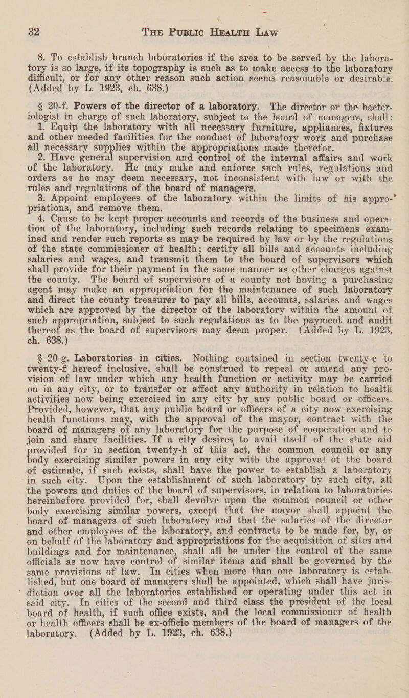 ‘ 32 | Tan Pusuic HeauttH Law 8. To establish branch laboratories if the area to be served by the labora- tory is so large, if its topography is such as to make access to the laboratory difficult, or for any other reason such action seems reasonable or desirable. (Added by L. 1923, ch. 638.) § 20-f. Powers of the director of a laboratory. The director or the bacter- iologist in charge of such laboratory, subject to the board of managers, shall: 1. Equip the laboratory with all necessary furniture, appliances, fixtures and other needed facilities for the conduct of laboratory work and purchase all necessary supplies within the appropriations made therefor. 2. Have general supervision and control of the internal affairs and work of the laboratory. He may make and enforce such rules, regulations and orders as he may deem necessary, not inconsistent with law or with the rules and regulations of the board of managers. we 3. Appoint employees of the laboratory within the limits of his appro-° priations, and remove them. 4. Cause to be kept proper accounts and records of the business and opera- tion of the laboratory, including such records relating to specimens exam- ined and render such reports as may be required by law or by the regulations of the state commissioner of health; certify all bills and accounts including salaries and wages, and transmit them to the board of supervisors which shall provide for their payment in the same manner as other charges against the county. The board of supervisors of a county not having a purchasing agent may make an appropriation for the maintenance of such laboratory and direct the county treasurer to pay all bills, accounts, salaries and wages which are approved by the director of the laboratory within the amount of such appropriation, subject to such regulations as to the payment and audit thereof as the board of supervisors may deem proper. (Added by L. 1923, ch. 638.) § 20-g. Laboratories in cities. Nothing contained in section twenty-e to twenty-f hereof inclusive, shall be construed to repeal or amend any pro- vision of law under which any health function or activity may be carried on in any city, or to transfer or affect any authority in relation to health activities now being exercised in any city by any public board or officers. Provided, however, that any public board or officers of a city now exercising health functions may, with the approval of the mayor, contract with the board of managers of any laboratory for the purpose of cooperation and to join and share facilities. If a city desires to avail itself of the state aid provided for in section twenty-h of this act, the common council or any body exercising similar powers in any city with the approval of the board of estimate, if such exists, shall have the power to establish a laboratory in such city. Upon the establishment of such laboratory by such city, all the powers and duties of the board of supervisors, in relation to laboratories hereinbefore provided for, shall devolve upon the common council or other body exercising similar powers, except that the mayor shall appoint the board of managers of such laboratory and that the salaries of the director and other employees of the laboratory, and contracts to be made for, by, or on behalf of the laboratory and appropriations for the acquisition of sites and buildings and for maintenance, shall all be under the control of the same officials as now have control of similar items and shall be governed by the same provisions of law. In cities when more than one laboratory is estab- lished, but one board of managers shall be appointed, which shall have juris- ' diction over all the laboratories established or operating under this act in said city. In cities of the second and third class the president of the local board of health, if such office exists, and the local commissioner of health or health officers shall be ex-officio members of the board of managers of the laboratory. (Added by L. 1923, ch. 638.)