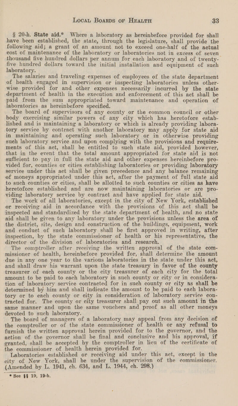 § 20-h. State aid.* Where a laboratory as hereinbefore provided for shall have been established, the state, through the legislature, shall provide the — following aid; a grant of an amount not to exceed one-half of the actual cost of maintenance of the laboratory or laboratories not in excess of seven thousand five hundred dollars per annum for each laboratory and of twenty-— five hundred dollars toward the initial installation and equipment of such laboratory. The salaries and traveling expenses of employees of the state department of health engaged in supervision or inspecting laboratories unless other- wise provided for and other expenses necessarily incurred by the state department of health in the execution and enforcement of this act shall be paid from the sum appropriated toward maintenance and operation of laboratories as hereinbefore specified. The board of supervisors of any county or the common council or other body exercising similar powers of any city which has heretofore estab- lished and is maintaining a laboratory or which is already providing labora- tory service by contract with another laboratory may apply for state aid in maintaining and operating such laboratory or in otherwise providing such laboratory service and upon complying with the provisions and require- ments of this act, shall be entitled to such state aid, provided however, that in the event that the total amount appropriated for state aid is not sufficient to pay in full the state aid and other expenses hereinbefore pro- vided for, counties or cities establishing laboratories or providing laboratory service under this act shall be given precedence and any balance remaining of moneys appropriated under this act, after the payment of full state aid to such counties or cities, shall be allotted to such counties or cities as have heretofore established and are now maintaining laboratories or are pro- viding laboratory service by contract and have applied for state aid. The work of all laboratories, except in the city of New York, established or receiving aid in accordance with the provisions of this act shall be inspected and standardized by the state department of health, and no state aid shall be given to any laboratory under the provisions unless the area of the district, site, design and construction of the buildings, equipment, work and conduct of such laboratory shall be first approved in writing, after inspection, by the state commissioner of health or his representative, the director of the division of laboratories and research. The comptroller after receiving the written approval of the state com- missioner of health, hereinbefore provided for, shall determine the amount due in any one year to the various laboratories in the state under this act, and shall draw his warrant upon the state treasury in favor of the county treasurer of each county or the city treasurer of each city for the total amount to be paid to each laboratory in such county or city or in considera- tion of laboratory service contracted for in such county or city as shall be determined by him and shall indicate the amount to be paid to each labora- tory or to each county or city in consideration of laboratory service ¢on- tracted for. The county or city treasurer shall, pay out such amount in the same manner and upon the same vouchers and proof as all other moneys devoted to such laboratory. The board of managers of a laboratory may appeal from any decision of the comptroller or of the state commissioner of health or any refusal to furnish the written approval herein provided for to the governor, and the action of the governor shall be final and conclusive and his approval, if granted, shall be accepted by the comptroller in licu of the certificate of the commissioner of health herein provided for. Laboratories established or receiving aid under this act, except in the city of New York, shall be under the supervision of the commissioner. (Amended by L. 1941, ch. 634, and L, 1944, ch. 298.) ~ * See $$ 19, 19-b.