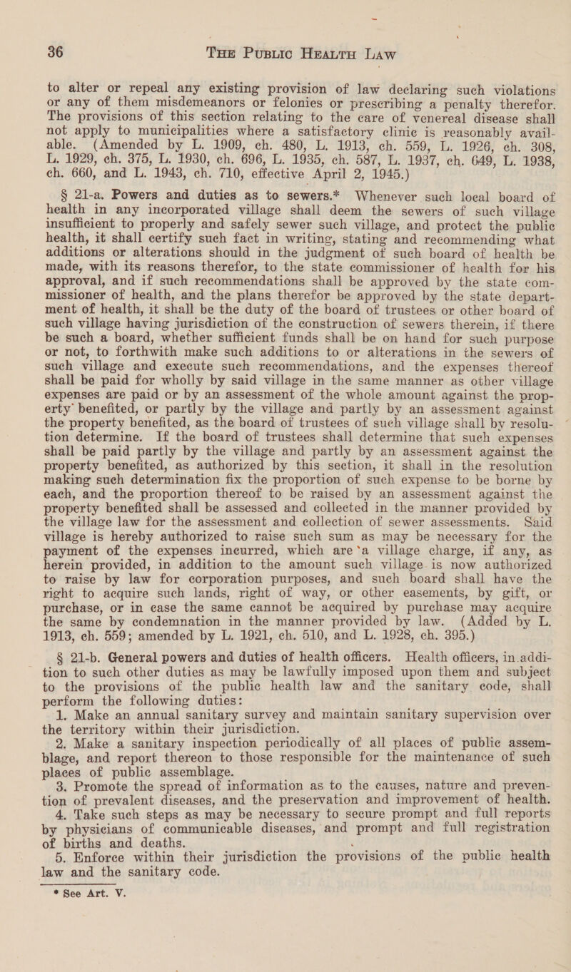 to alter or repeal any existing provision of law declaring such violations or any of them misdemeanors or felonies or prescribing a penalty therefor. The provisions of this section relating to the care of venereal disease shall not apply to municipalities where a satisfactory clinie is reasonably avail- able. (Amended by L. 1909, ch. 480, L. 1913, ch. 559, L. 1926, ch. 308, L. 1929, ch. 375, L. 1930, ch. 696, L. 1935, ch. 587, L. 1937, ch. 649, L. 1938, ch. 660, and L. 1943, ch. 710, effective April 2, 1945.) § 2l-a. Powers and duties as to sewers.* Whenever such local board of health in any incorporated village shall deem the sewers of such village insufficient to properly and safely sewer such village, and protect the public health, it shall certify such fact in writing, stating and recommending what additions or alterations should in the judgment of such board of health be made, with its reasons therefor, to the state commissioner of health for his approval, and if such recommendations shall be approved by the state com- missioner of health, and the plans therefor be approved by the state depart- ment of health, it shall be the duty of the board of trustees or other board of such village having jurisdiction of the construction of sewers therein, if there be such a board, whether sufficient funds shall be on hand for such purpose or not, to forthwith make such additions to or alterations in the sewers of such village and execute such recommendations, and the expenses thereof shall be paid for wholly by said village in the same manner as other village expenses are paid or by an assessment of the whole amount against the prop- erty benefited, or partly by the village and partly by an assessment against the property benefited, as the board of trustees of such village shall by resolu- tion determine. If the board of trustees shall determine that such expenses shall be paid partly by the village and partly by an assessment against the property benefited, as authorized by this section, it shall in the resolution making such determination fix the proportion of such expense to be borne by each, and the proportion thereof to be raised by an assessment against the property benefited shall be assessed and collected in the manner provided by the village law for the assessment and collection of sewer assessments. Said village is hereby authorized to raise such sum as may be necessary for the payment of the expenses incurred, which are‘a village charge, if any, as herein provided, in addition to the amount such village is now authorized to raise by law for corporation purposes, and such board shall have the right to acquire such lands, right of way, or other easements, by gift, or purchase, or in ease the same cannot be acquired by purchase may acquire the same by condemnation in the manner provided by law. (Added by L. 1913, ch. 559; amended by L. 1921, ch. 510, and L. 1928, ch. 395.) § 21-b. General powers and duties of health officers. Health officers, in addi- tion to such other duties as may be lawfully imposed upon them and subject to the provisions of the public health law and the sanitary eode, shall perform the following duties: 1. Make an annual sanitary survey and maintain sanitary supervision over the territory within their jurisdiction. 2. Make a sanitary inspection periodically of all places of public assem- blage, and report thereon to those responsible for the maintenance of such places of public assemblage. 3. Promote the spread of information as to the causes, nature and preven- tion of prevalent diseases, and the preservation and improvement of health. 4. Take such steps as may be necessary to secure prompt and full reports by physicians of communicable diseases, and prompt and full registration of births and deaths. ¢ 5. Enforce within their jurisdiction the provisions of the public health law and the sanitary code. * See Art. V.