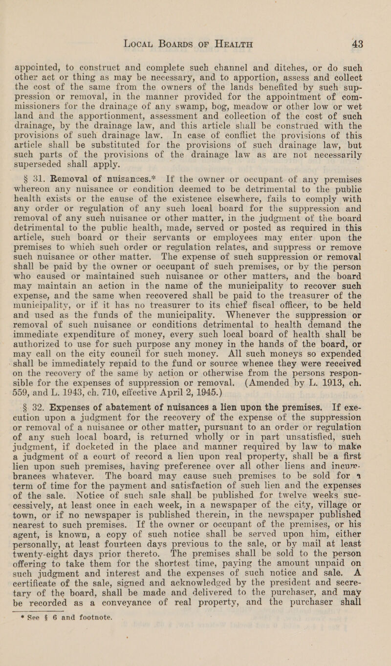 appointed, to construct and complete such channel and ditches, or do such other act or thing as may be necessary, and to apportion, assess and collect the cost of the same from the owners of the lands benefited by such sup- pression or removal, in the manner provided for the appointment of com- missioners for the drainage of any swamp, bog, meadow or other low or wet land and the apportionment, assessment and collection of the cost of such drainage, by the drainage law, and this article shall be construed with the provisions of such drainage law. In ease of conflict the provisions of this article shall be substituted for the provisions of such drainage law, but such parts of the provisions of the drainage law as are not necessarily superseded shall apply. S$ 31. Removal of nuisances.* If the owner or occupant of any premises Whereon any nuisance or condition deemed to be detrimental to the publie health exists or the cause of the existence elsewhere, fails to comply with any order or regulation of any such local board for the suppression and removal of any such nuisance or other matter, in the judgment of the board detrimental to the public health, made, served or posted as required in this article, such board or their servants or employees may enter upon the premises to which such order or regulation relates, and suppress or remove such nuisance or other matter. The expense of such suppression or removal shall be paid by the owner or occupant of such premises, or by the person who caused or maintained such nuisance or other matters, and the board may maintain an action in the name of the municipality to recover such expense, and the same when recovered shall be paid to the treasurer of the municipality, or if it has no treasurer to its chief fiscal officer, to be held and used as the funds of the municipality. Whenever the suppression or removal of such nuisance or conditions detrimental to health demand the immediate expenditure of money, every such local board of health. shall be authorized to use for such purpose any money in the hands of the board, or may call on the city council for such money. All such moneys so expended -shall be immediately repaid to the fund or source whence they were received on the recovery of the same by action or otherwise from the persons respon- sible for the expenses of suppression or removal. (Amended by L. 1913, ch. 559, and L. 1943, ch. 710, effective April 2, 1945.) § 32. Expenses of abatement of nuisances a lien upon the premises. If exe- cution upon a judgment for the recovery of the expense of the suppression or removal of a nuisance or other matter, pursuant to an order or regulation of any such local board, is returned wholly or in part unsatisfied, such judgment, if docketed in the place and manner required by law to make a judgment of a court of record a lien upon real property, shall be a first lien upon such premises, having preference over all other liens and incur. brances whatever. The board may cause such premises to be sold for 4 term of time for the payment and satisfaction of such lien and the expenses of the sale. Notice of such sale shall be published for twelve weeks suc- cessively, at least once in each week, in a newspaper of the city, village or town, or if no newspaper is published therein, in the newspaper published nearest to such premises. If the owner or occupant of the premises, or his agent, is known, a copy of such notice shall be served upon him, either personally, at least fourteen days previous to the sale, or by mail at least twenty-eight days prior thereto. The premises shall be sold to the person offering to take them for the shortest time, paying the amount unpaid on such judgment and interest and the expenses of such notice and sale. A certificate of the sale, signed and acknowledged by the president and secre- tary of the board, shall be made and delivered to the purchaser, and may be recorded as a conveyance of real property, and the purchaser shall *See § 6 and footnote.