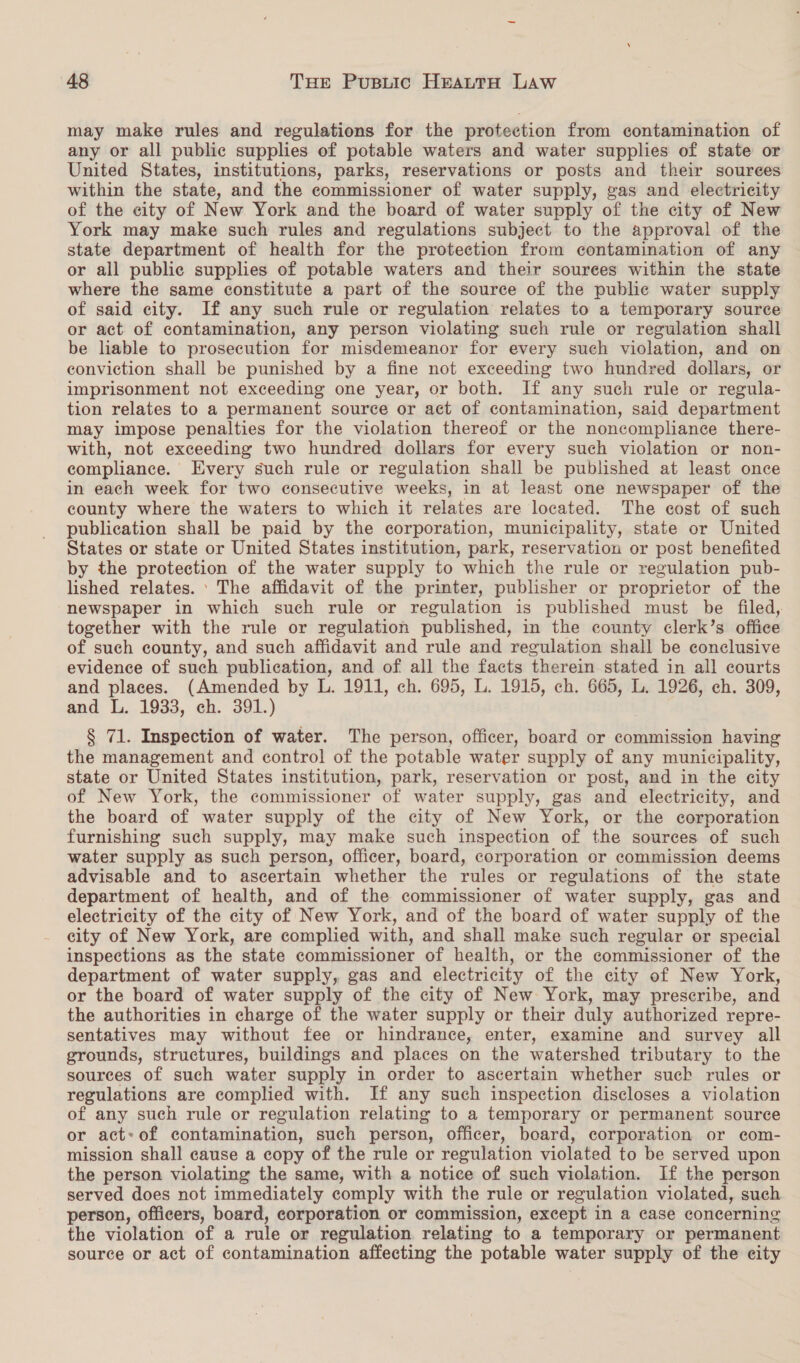 may make rules and regulations for the protection from contamination of any or all public supplies of potable waters and water supplies of state or United States, institutions, parks, reservations or posts and their sources within the state, and the commissioner of water supply, gas and electricity of the city of New York and the board of water supply of the city of New York may make such rules and regulations subject to the approval of the state department of health for the protection from contamination of any or all public supplies of potable waters and their sources within the state where the same constitute a part of the source of the public water supply of said city. If any such rule or regulation relates to a temporary source or act of contamination, any person violating such rule or regulation shall be liable to prosecution for misdemeanor for every such violation, and on conviction shall be punished by a fine not exceeding two hundred dollars, or imprisonment not exceeding one year, or both. If any such rule or regula- tion relates to a permanent source or act of contamination, said department may impose penalties for the violation thereof or the noncompliance there- with, not exceeding two hundred dollars for every such violation or non- compliance. Every such rule or regulation shall be published at least once in each week for two consecutive weeks, in at least one newspaper of the county where the waters to which it relates are located. The cost of such publication shall be paid by the corporation, municipality, state or United States or state or United States institution, park, reservation or post benefited by the protection of the water supply to which the rule or regulation pub- lished relates. ’ The affidavit of the printer, publisher or proprietor of the newspaper in which such rule or regulation is published must be filed, together with the rule or regulation published, in the county clerk’s office of such county, and such affidavit and rule and regulation shall be conclusive evidence of such publication, and of all the facts therein stated in all courts and places. (Amended by L. 1911, ch. 695, L. 1915, ch. 665, L. 1926, ch. 309, and L. 1933, ch. 391.) § 71. Inspection of water. The person, officer, board or commission having the management and control of the potable water supply of any municipality, state or United States institution, park, reservation or post, and in the city of New York, the commissioner of water supply, gas and electricity, and the board of water supply of the city of New York, or the corporation furnishing such supply, may make such inspection of the sources of such water supply as such person, officer, board, corporation or commission deems advisable and to ascertain whether the rules or regulations of the state department of health, and of the commissioner of water supply, gas and electricity of the city of New York, and of the board of water supply of the city of New York, are complied with, and shall make such regular or special inspections as the state commissioner of health, or the commissioner of the department of water supply, gas and electricity of the city of New York, or the board of water supply of the city of New York, may prescribe, and the authorities in charge of the water supply or their duly authorized repre- sentatives may without fee or hindrance, enter, examine and survey all grounds, structures, buildings and places on the watershed tributary to the sources of such water supply in order to ascertain whether suck rules or regulations are complied with. If any such inspection discloses a violation of any such rule or regulation relating to a temporary or permanent source or act: of contamination, such person, officer, board, corporation or ecom- mission shall cause a copy of the rule or regulation violated to be served upon the person violating the same, with a notice of such violation. If the person served does not immediately comply with the rule or regulation violated, such person, officers, board, corporation or commission, except in a case concerning the violation of a rule or regulation relating to a temporary or permanent source or act of contamination affecting the potable water supply of the city