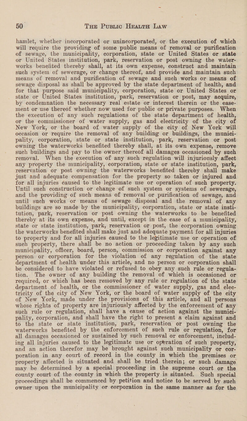 hamlet, whether incorporated or unincorporated, or the execution of which will require the providing of some public means of removal or purification of sewage, the municipality, corporation, state or United States or state or United States institution, park, reservation or post owning the water- works benefited thereby shall, at its own expense, construct and maintain such system of sewerage, or change thereof, and provide and maintain such means of removal and purification of sewage and such works or means of sewage disposal as shall be approved by the state department of health, and for that purpose said municipality, corporation, state or United States or state or United States institution, park, reservation or post, may acquire, by condemnation the necessary real estate or interest therein or the ease- ment or use thereof whether now used for public or private purposes. When the execution of any such regulations of the state department of health, or the commissioner of water supply, gas and electricity of the city of New York, or the board of water supply of the city of New York will occasion or require the removal of any building or buildings, the munici- pality, corporation, state or state institution, park, reservation or post owning the waterworks benefited thereby shall, at its own expense, remove such buildings and pay to the owner thereof all damages occasioned by such removal. When the execution of any such regulation will injuriously affect any property the municipality, corporation, state or state institution, park, reservation or post owning the waterworks benefited thereby shall make just and adequate compensation for the property so taken or injured and for all injuries caused to the legitimate use or operation of such property. Until such construction or change of such system or systems of sewerage, and the providing of such means of removal or purification of sewage, and until such works or means of sewage disposal and the removal of any buildings are so made by the municipality, corporation, state or state insti- tution, park, reservation or post owning the waterworks to be benefited thereby at its own expense, and until, except in the case of a municipality, state or state institution, park, reservation or post, the corporation owning the waterworks benefited shall make just and adequate payment for all injuries to property and for all injuries caused to the legitimate use or operation of such property, there shall be no action or proceeding taken by any such municipality, officer, board, person, commission or corporation against any person or corporation for the violation of any regulation of the state department of health under this article, and no person or corporation shall be considered to have violated or refused to obey any such rule or regula- tion. The owner of any building the removal of which is occasioned or required, or which has been removed by any rule or regulation of the state department of health, or the commissioner of water supply, gas and elec- tricity of the city of New York, or the board of water supply of the city of New York, made under the provisions of this article, and all persons whose rights of property are injuriously affected by the enforcement of any such rule or regulation, shall have a cause of action against the munici- pality, corporation, and shall have the right to present a claim against and to the state or state institution, park, reservation or post owning the waterworks benefited by the enforcement of such rule or regulation, for all damages occasioned or sustained by such removal or enforcement, includ- ing all injuries caused to the legitimate use or operation of such property, and an action therefor may be brought against such municipality or cor- poration in any court of record in the county in which the premises or property affected is situated and shall be tried therein; or such damage may be determined by a special proceeding in the supreme court or the county court of the county in which the property is situated. Such special proceedings shall be commenced by petition and notice to be served by such owner upon the municipality or corporation in the same manner as for the