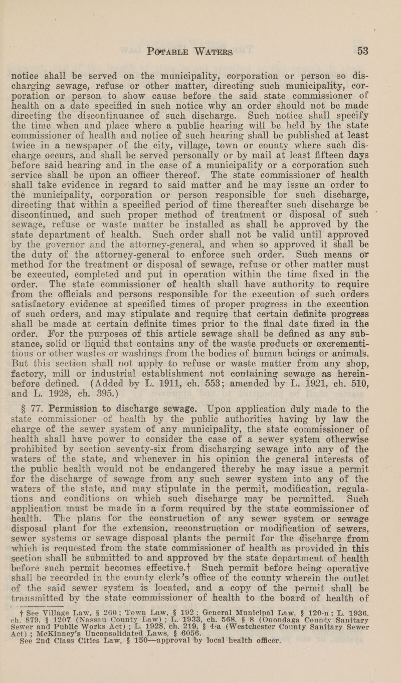 notice shall be served on the municipality, corporation or person so dis- charging sewage, refuse or other matter, directing such municipality, cor- poration or person to show cause before the said state commissioner of health on a date specified in such notice why an order should not be made directing the discontinuance of such discharge. Such notice shall specify the time when and place where a public hearing will be held by the state commissioner of health and notice of such hearing shall be published at least twice in a newspaper of the city, village, town or county where such dis- charge occurs, and shall be served personally or by mail at least fifteen days before said hearing and in the case of a municipality or a corporation such ‘service shall be upon an officer thereof. The state commissioner of health - shall take evidence in regard to said matter and he may issue an order to thé municipality, corporation or person responsible for such discharge, directing that within a specified period of time thereafter such discharge be discontinued, and such proper method of treatment or disposal of such ° sewage, refuse or waste matter be installed as shall be approved by the state department of health. Such order shall not be valid until approved by the governor and the attorney-general, and when so approved it shall be the duty of the attorney-general to enforce such order. Such means or method for the treatment or disposal of sewage, refuse or other matter must be executed, completed and put in operation within the time fixed in the order. The state commissioner of health shall have authority to require from the officials and persons responsible for the execution of such orders satisfactory evidence at specified times of proper progress in the execution of such orders, and may stipulate and require that certain definite progress shall be made at certain definite times prior to the final date fixed in the order. For the purposes of this article sewage shall be defined as any sub- stance, solid or liquid that contains any of the waste products or excrementi- tious or other wastes or washings from the bodies of human beings or animals. But this section shall not apply to refuse or waste matter from any shop, factory, mill or industrial establishment not containing sewage as herein- before defined. (Added by L. 1911, ch. 553; amended by L. 1921, ch. 510, and L. 1928, ch. 395.) § 77. Permission to discharge sewage. Upon application duly made to the state commissioner of health by the public authorities having by law the charge of the sewer system of any municipality, the state commissioner of health shall have power to consider the case of a sewer system otherwise prohibited by section seventy-six from discharging sewage into any of the waters of the state, and whenever in his opinion the general interests of the public health would not be endangered thereby he may issue a permit for the discharge of sewage from any such sewer system into any of the waters of the state, and may stipulate in the permit, modification, regula- tions and conditions on which such discharge may be permitted. Such application must be made in a form required by the state commissioner of health. The plans for the construction of any sewer system or sewage disposal plant for the extension, reconstruction or modification of sewers, sewer systems or sewage disposal plants the permit for the discharge from which is requested from the state commissioner of health as provided in this section shall be submitted to and approved by the state department of health before such permit becomes effective.t Such permit before being operative shall be recorded in the county clerk’s office of the county wherein the outlet of the said sewer system is located, and a copy of the permit shall be transmitted by the state commissioner of health to the board of health of + See Village Law, § 260; Town Law, § 192; General Municipal Law, § 120-n; L. 1936, ch. 879, § 1207 (Nassau County Law) ; L. 1933, ch. 568. § 8 (Onondaga County Sanitary Sewer and Publie Works Act) ; L. 1928, ch. 219, § 4-a (Westchester County Sanitary Sewer Act) ; McKinney’s Unconsolidated Laws, § 6056. . See 2nd Class Cities Law, § 150—approval by local health officer.  