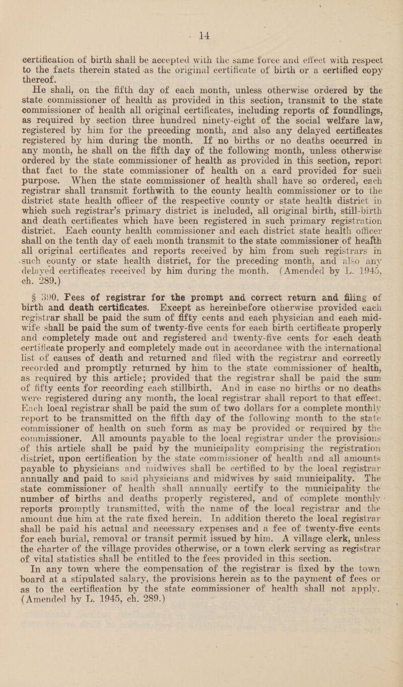 certification of birth shall be accepted with the same force and effect with respect i? a therein stated .as the original certificate of birth or a certified copy thereof. He shall, on the fifth day of each month, unless otherwise ordered by the state commissioner of health as provided in this section, transmit to the state commissioner of health all original certificates, including reports of foundlings, as required by section three hundred ninety-eight of the social welfare law, registered by him for the preceding month, and also any delayed certificates registered by him during the month. If no births or no deaths occurred in any month, he shall on the fifth day of the followmg month, unless otherwise ordered by the state commissioner of health as provided in this section, report that fact to the state commissioner of health on a card provided for such purpose. When the state commissioner of health shall have so ordered, each registrar shall transmit forthwith to the county health commissioner or to the district state health officer of the respective county or state health district in which such registrar’s primary district is included, all original birth, still-birth and death certificates which have been registered in such primary registration district. ach county health commissioner and each district state health officer shall on the tenth day of each month transmit to the state commissioner of health all original certificates and reports received by him from such registrars in -such county or state health district, for the preceding month, and also any delayed certificates received by him during the month. (Amended by L. 1945, ch. 289.) § 390. Fees of registrar for the prompt and correct return and filing of birth and death certificates. Except as hereinbefore otherwise provided each registrar shall be paid the sum of fifty cents and each physician and each mid- wife shall be paid the sum of twenty-five cents for each birth certificate properly and completely made out and registered and twenty-five cents for each death certificate properly and completely made out in accordance with the international list of causes of death and returned and filed with the registrar and correctly recorded and promptly returned by him to the state commissioner of health, as required by this article; provided that the registrar shall be paid the sum of fifty cents for recording each stillbirth. And in case no births or no deaths were registered during any month, the local registrar shall report to that effect. Each loeal registrar shall be paid the sum of two dollars for a complete monthly report to be transmitted on the fifth day of the following month to the state commissioner of health on such form as may be provided or required by the commissioner. All amounts payable to the local registrar under the provisions of this article shall be paid by the municipality comprising the registration district, upon certification by the state commissioner of health and all amounts payable to physicians and midwives shall be certified to by the local registrar annually and paid to said physicians and midwives by said municipality. The state commissioner of health shall annually certify to the municipality the number of births and deaths properly registered, and of complete monthly reports promptly transmitted, with the name of the local registrar and the amount due him at the rate fixed herein. In addition thereto the local registrar shall be paid his actual and necessary expenses and a fee of twenty-five cents for each burial, removal or transit permit issued by him. A village clerk, unless the charter of the village provides otherwise, or a town clerk serving as registrar of vital statistics shall be entitled to the fees provided in this section. In any town where the compensation of the registrar is fixed by the town board at a stipulated salary, the provisions herein as to the payment of fees or as to the certification by the state commissioner of health shall not apply. (Amended by L. 1945, ch. 289.)