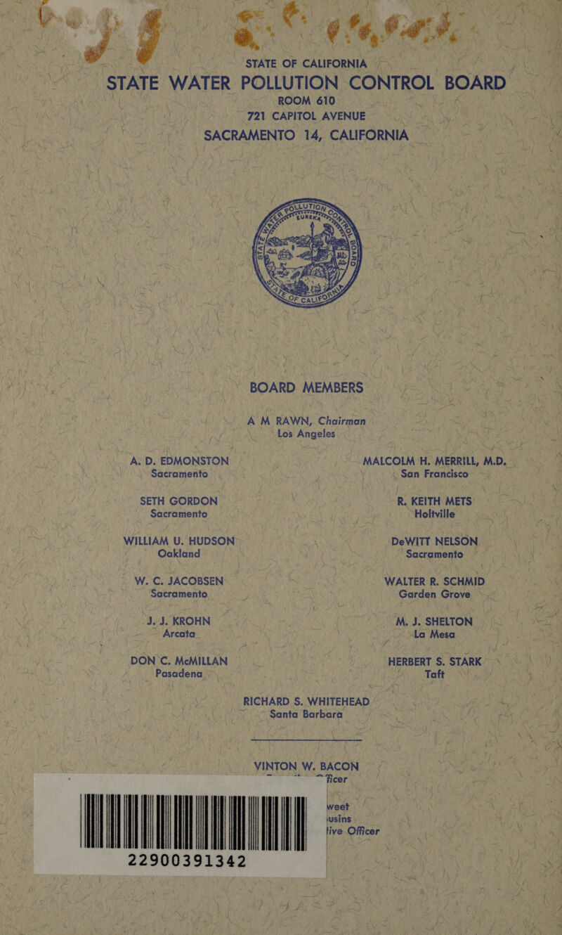  re Seg *, 64:8. | STATE OF CALIFORNIA STATE WATER POLLUTION CONTROL BOARD : | M 721 ora: nee Al SiG ie SACRAMENTO 14, CALIFORNIA _   \ BOARD MEMBERS j bt ite ee A M RAWN, Chairman ‘ ~Los Angeles A.D. EDMONSTON MALCOLM H. MERRILL, M.D. Sacramento &lt; San Francisco SETH GORDON een | R. KEITH METS Sacramento |. Holitville WILLIAM U. HUDSON DeWITT NELSON | Oakland . ‘Sacramento ee: W. C. JACOBSEN e WALTER R. SCHMID Sacramento Patt Garden Grove ~ “3.5. KROHN | - MJ. SHELTON — ~ Arcata_ | Mey _ La Mesa DON C. McMILLAN &lt;5 0. HERBERT §. STARK/ 7S | /t V Pasadena | ; | 2) Taft Vs hao 5 a -RICHARD S. WHITEHEAD“) 07) Ay ~| Santa Barbara . Ase Le pee | / VINTON W. BACON eM PEST: 2 Die Re pak ; jusins ) yee a he ¥, tive Officer i Be Ft | \ ; (_. } rite od | , Ay how