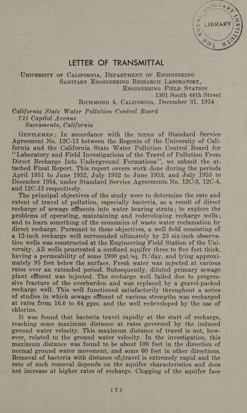  LETTER OF TRANSMITTAL UNIVERSITY OF CALIFORNIA, DEPARTMENT OF ENGINEERING SANITARY ENGINEERING RESEARCH LABORATORY, ENGINEERING FIELD STATION 1301 South 46th Street RicumMonp 4, CaLirorNiA, December 31, 1954 California State Water Pollution Control Board 721 Capitol Avenue Sacramento, California GENTLEMEN: In accordance with the terms of Standard Service Agreement No. 12C-13 between the Regents of the University of Cali- fornia and the California State Water Pollution Control Board for ‘‘Laboratory and Field Investigations of the Travel of Pollution From Direct Recharge Into Underground Formations’’, we submit the at- tached Final Report. This report covers work done during the periods April 1951 to June 1952, July 1952 to June 1953, and July 1953 to December 1954, under Standard Service Agreements No. 12C-3, 12C-4, and 12C-13 respectively. The principal objectives of the study were to determine the rate and extent of travel of pollution, especially bacteria, as a result of direct recharge of sewage effluents into water bearing strata; to explore the problems of operating, maintaining and redeveloping recharge wells; and to learn something of the economics of waste water reclamation by direct recharge. Pursuant to these objectives, a well field consisting of a 12-inch recharge well surrounded ultimately by 23 six-inch observa- tion wells was constructed at the Engineering Field Station of the Uni- versity. All wells penetrated a confined aquifer three to five feet thick, having a permeability of some 1900 gal/sq. ft/day, and lying approxi- mately 95 feet below the surface. Fresh water was injected at various rates over an extended period. Subsequently, diluted primary sewage plant effluent was injected. The recharge well failed due to progres- sive fracture of the overburden and was replaced by a gravel-packed recharge well. This well functioned satisfactorily throughout a series of studies in which sewage effluent of various strengths was recharged at rates from 16.6 to 64 gpm. and the well redeveloped by the use of chlorine. It was found that bacteria travel rapidly at the start of recharge, reaching some maximum distance at rates governed by the induced ground water velocity. This maximum distance of travel is not, how- ever, related to the ground water velocity. In the investigation, this maximum distance was found to be about 100 feet in the direction of normal ground water movement, and some 60 feet in other directions. Removal of bacteria with distance of,travel is extremely rapid and the rate of such removal depends on the aquifer characteristics and does not increase at higher rates of recharge. Clogging of the aquifer face