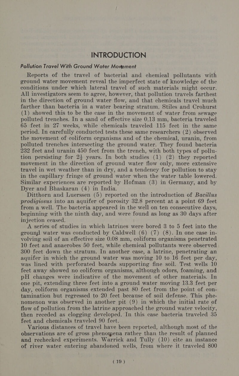INTRODUCTION Pollution Travel With Ground Water Movement Reports of the travel of bacterial and chemical pollutants with ground water movement reveal the imperfect state of knowledge of the conditions under which lateral travel of such materials might occur. All investigators seem to agree, however, that pollution travels farthest in the direction of ground water flow, and that chemicals travel much farther than bacteria in a water bearing stratum. Stiles and Crohurst (1) showed this to be the case in the movement of water from sewage polluted trenches. In a sand of effective size 0.13 mm, bacteria traveled 65 feet in 27 weeks, while chemicals traveled 115 feet in the same period. In carefully conducted tests these same researchers (2) observed the movement of coliform organisms and of the chemical, uranin, from polluted trenches intersecting the ground water. They found bacteria 232 feet and uranin 450 feet from the trench, with both types of pollu- tion persisting for 24 years. In both studies (1) (2) they reported movement in the direction of ground water flow only, more extensive travel in wet weather than in dry, and a tendency for pollution to stay in the capillary fringe of ground water when the water table lowered. Similar experiences are reported by Hofman (3) in Germany, and by Dyer and Bhaskaran (4) in India. Ditthorn and Luerssen (5) reported on the introduction of Bacillus prodigiosus into an aquifer of porosity 32.8 percent at a point 69 feet from a well. The bacteria appeared in the well on ten consecutive days, beginning with the ninth day, and were found as long as 30 days after injection ceased. A series of studies in which latrines were bored 8 to 5 feet into the eround water was conducted by Caldwell (6) (7) (8). In one ease in- volving soil of an effective size 0.08 mm, coliform organisms penetrated 10 feet and anaerobes 50 feet, while chemical pollutants were observed 300 feet down the stratum. In another case, a latrine, penetrating an aquifer in which the ground water was moving 10 to 16 feet per day, was lined with perforated boards supporting fine soil. Test wells 10 feet away showed no coliform organisms, although odors, foaming, and pH changes were indicative of the movement of other materials. In one pit, extending three feet into a ground water moving 13.3 feet per day, coliform organisms extended past 80 feet from the point of con- tamination but regressed to 20 feet because of soil defense. This phe- nomenon was observed in another pit (9) in which the initial rate of flow of pollution from the latrine approached the ground water velocity, then receded as clogging developed. In this case bacteria traveled 35 feet and chemicals traveled 90 feet. Various distances of travel have been reported, although most of the observations are of gross phenomena rather than the result of planned and rechecked experiments. Warrick and Tully (10) cite an instance of river water entering abandoned wells, from where it traveled 800