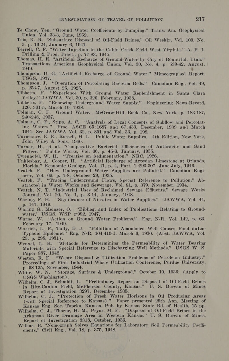 Te Chow, Ven. “Ground Water Coefficients by Pumping.” Trans. Am. Geophysical Union, Vol. 33-3, June, 1952. Teis, K. R. “Subsurface Disposal of Oil-Field Brines.” Oil Weekly, Vol. 100, No. 5, p. 16-24, January 6, 1941. Terrell, C. F. “Water Injection in the Cabin Creek Field West Virginia.” Av P.'I. Drilling &amp; Prod. Pract., p. 77-83, 1945. Thomas, H. E. “Artificial Recharge of Ground-Water by City of Bountiful, Utah.” aaa aia American Geophysical Union, Vol. 30, No. 4, p. 539-42, August, 949. + Thompson, D. G. “Artificial Recharge of Ground Water.’ Mimeographed Report. USGS, 1937. Thompson, J. ‘Operation of Percolating Bacteria Beds.” Canadian Eng., Vol. 49, p. 253-7, August 25, 1925. Tibbetts, F. ‘Experience With Ground Water Replenishment in Santa Clara Velley.’ JAWWA, Vol. 30, p. 326, February, 1938. Tibbetts, F. ‘Renewing Underground Water Supply.” Engineering News-Record, 120, 361-5, March 10, 19388. Tolman, C. F. Ground Water. McGraw-Hill Book Co., New York, p. 183-187, 240-248, 1937. Tolman, C. F., Stipp, A. C. ‘Analysis of Legal Concepts of Subflow and Percolat- ing Waters.” Proce. ASCE 65:1687 and 67:433, December, 1939 and March 1941. See JAWWA Vol. 32, p. 891 and Vol. 33, p. 198. Turneaure, E. E., Russell, H. L. Public Water Supplies. 4th Edition, New York, John Wiley &amp; Sons. 1940. Turner, H., et al. “Comparative Bacterial Efficiencies of Anthracite and Sand Filters.” Public Works, Vol. 66, p. 45-6, January, 1935. Twenhofel, W. H. ‘Treatise on Sedimentation.” NRC, 1926. Unklesbay, A., Cooper, H. ‘Artificial Recharge of Artesian Limestone at Orlando, Florida.’ Economie Geology, Vol. 41, p. 4, Part, 1:293-307, June-July, 1946. Veatch, F. “How Underground Water Supplies are Polluted.” Canadian Engi- neer, Vol. 69, p. 7-8, October 29, 1935. Veatch, F. “Tracing Underground Flows, Special Reference to Pollution.” Ab- stracted in Water Works and Sewerage, Vol. 81, p. 379, November, 1934. Veatch, N. T. “Industrial Uses of Reclaimed Sewage Effluents.’’ Sewage Works Journal, Vol. 20, No. 1, p. 3-14, January, 1948. Waring, F. H. “Significance of Nitrates in Water Supplies.” JAWWA, Vol. 41, p. 147, 1949. Waring G., Meinzer, O. ‘“‘Bibliog. and Index of Publications Relating to Ground- water.” USGS, WSP #992, 1947. Warne, W. ‘Action on Ground Water Problems.” Eng. N-R, Vol. 142, p. 68, February 17, 1949. Warrick, L. F., Tully, E. J. “Pollution of Abandoned Well Causes Fond duLac Typhoid Epidemic.” Eng. N-R, 104-410-1. March 6, 1980. (Abst. JAWWA, Vol. 23, p. 298, 1931). Wenxel, L. K. ‘Methods for Determining the Permeability of Water Bearing Materials with Special Reference to Discharging Well Methods.” USGS W. S. Paper 887, 1942. Weston, R. F. “Waste Disposal &amp; Utilization Problems of Petroleum Industry.” Proceedings of First Industrial Waste Utilization Conference, Purdue University, p. 98-125, November, 1944. White, W. N. “Storage, Surface &amp; Underground.” October 10, 1936. (Apply to USGS Washington). Wilhelm, C. J., Schmidt, L. “Preliminary Report on Disposal of Oil-Field Brines in Ritz-Canton Field, McPherson County, Kansas.” U. 8S. Bureau of Mines Report of Investigation 3297, December 1935. Wilhelm, C. J., “Protection of Fresh Water Horizons in Oil Producing Areas (with Special Reference to Kansas). Paper presented 29th Ann. Meeting of Kansas Eng. Soe. Topeka, Kansas. Pub. by Kansas State Bd. of Health, 15 pp. Wilhelm, C. J., Thorne, H. M., Pryor, M. F. “Disposal of Oil-Field Brines in the Arkansas River Drainage Area in Western Kansas.” U. S. Bureau of Mines, Report of Investigation 3318, October, 1936. Wilkas, B. “Nomograph Solves Equations for Laboratory Soil Permeability Coeffi-