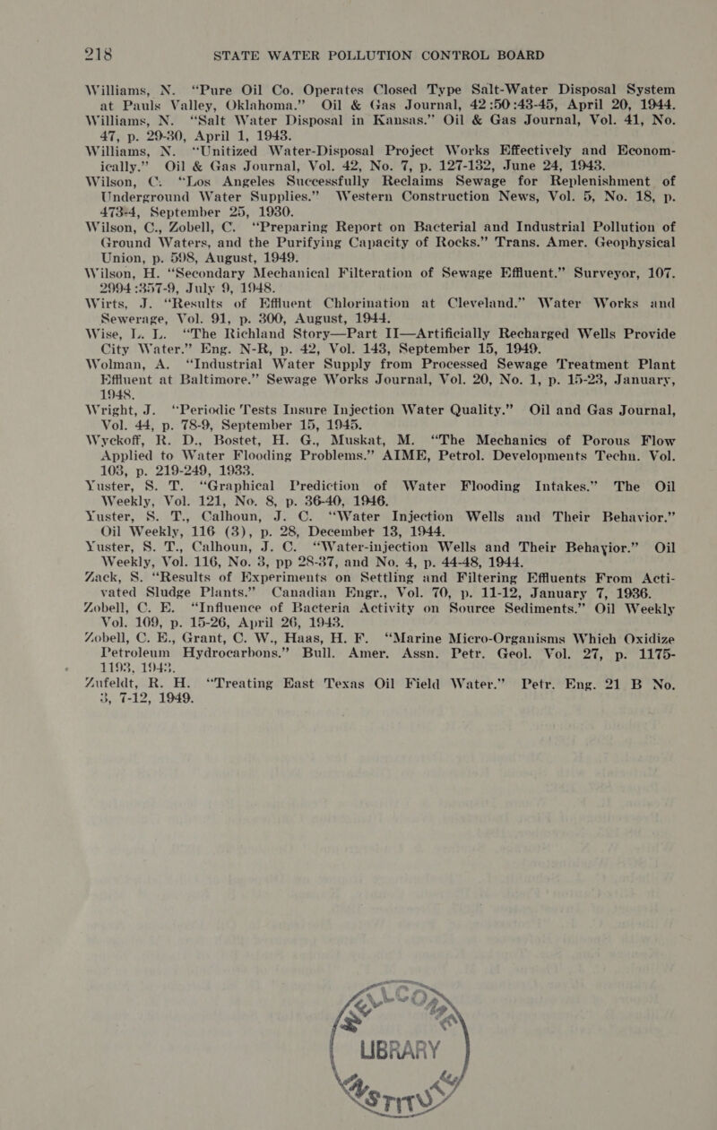 Williams, N. “Pure Oil Co. Operates Closed Type Salt-Water Disposal System at Pauls Valley, Oklahoma.” Oil &amp; Gas Journal, 42 :50:48-45, April 20, 1944. Williams, N. “Salt Water Disposal in Kansas.” Oil &amp; Gas Journal, Vol. 41, No. 47, p. 29-30, April 1, 1948. Williams, N. ‘“Unitized Water-Disposal Project Works Effectively and Econom- ically.” Oil &amp; Gas Journal, Vol. 42, No. 7, p. 127-182, June 24, 19438. Wilson, C. “Los Angeles Successfully Reclaims Sewage for Replenishment of Underground Water Supplies.” Western Construction News, Vol. 5, No. 18, p. 473-4, September 25, 1930. Wilson, C., Zobell, C. ‘“‘Preparing Report on Bacterial and Industrial Pollution of yround Waters, and the Purifying Capacity of Rocks.” Trans. Amer. Geophysical Union, p. 598, August, 1949. Wilson, H. ‘Secondary Mechanical Filteration of Sewage Effluent.” Surveyor, 107. 2994 :357-9, July 9, 1948. Wirts, J. “Results of Effluent Chlorination at Cleveland.” Water Works and Sewerage, Vol. 91, p. 300, August, 1944. Wise, L. L. “The Richland Story—Part II—Artificially Recharged Wells Provide City Water.” Eng. N-R, p. 42, Vol. 143, September 15, 1949. Wolman, A. ‘Industrial Water Supply from Processed Sewage Treatment Plant Effluent at Baltimore.’”’ Sewage Works Journal, Vol. 20, No. 1, p. 15-23, January, 1948. Wright, J. “Periodic Tests Insure Injection Water Quality.” Oil and Gas Journal, Vol. 44, p. 78-9, September 15, 19435. Wyckoff, R. D., Bostet, H. G., Muskat, M. “The Mechanics of Porous Flow Applied to Water Flooding Problems.” AIME, Petrol. Developments Techn. Vol. 103, p. 219-249, 1933. Yuster, S. TT. “Graphical Prediction of Water Flooding Intakes.” The Oil Weekly, Vol. 121, No. 8, p. 36-40, 1946. Yuster, S. T., teen J. C. ‘Water Injection Wells and Their Behavior.” Oil Weekly, on (3), p. 28, Decembet 138, 1944. Yuster, 8. T., Calhoun, 7. C. “Water-injection Wells and Their Behayior.” Oil Weekly, Vol. 116, No. 3, pp 28-87, and No. 4, p. 44-48, 1944. Zack, S. “Results of Experiments on Settling and Filtering Effluents From Acti- vated Sludge Plants.” Canadian Engr., Vol. 70, p. 11-12, January 7, 1936. Zobell, C. E. “Influence of Bacteria Activity on Source Sediments.” Oil Weekly Vol. 109, p. 15-26, April 26, 1943. Zobell, C. E., Grant, C. W., Haas, H. F. ‘Marine Micro-Organisms Which Oxidize Petroleum Hydrocarbons.” Bull. Amer. Assn. Petr. Geol. Vol. 27, p. 1175- 1193, 1943. “Aufeldt, R. H. “Treating East Texas Oil Field Water.” Petr. Eng. 21 B No. 3, 7-12, 1949. ae UBRARY. \s AY sry -*   