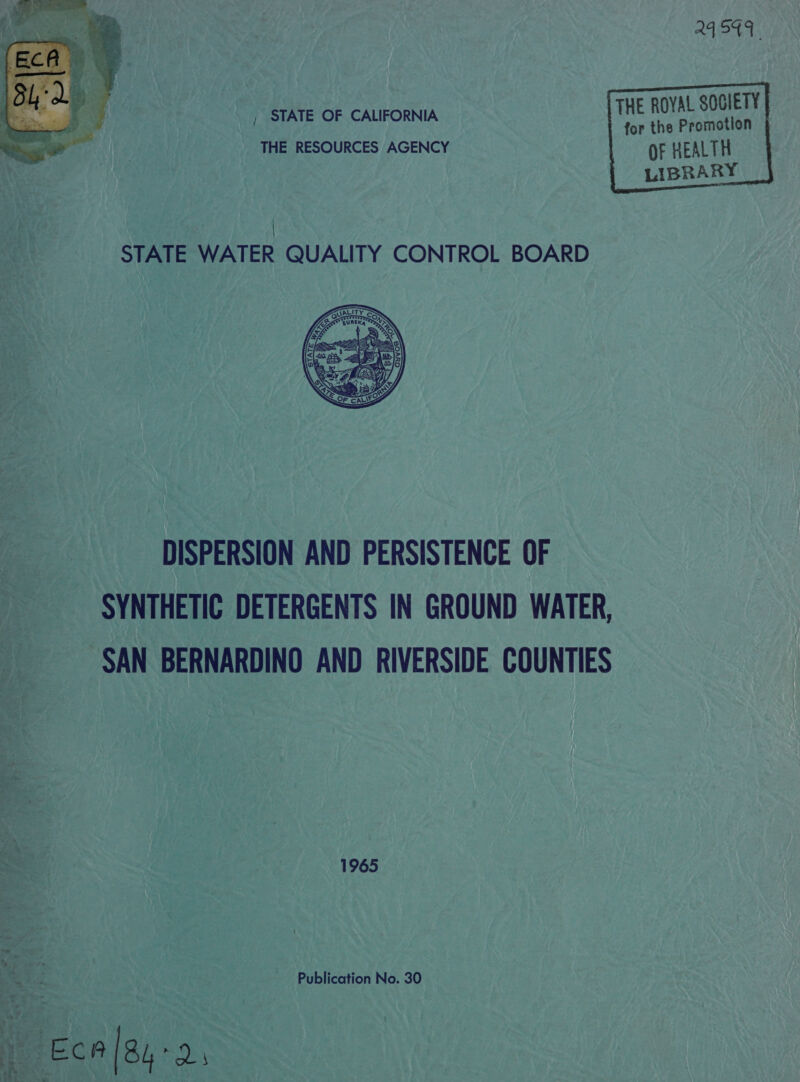 24 S49     THE ROYAL SOGIETY , STATE OF CALIFORNIA for the Promotion THE RESOURCES AGENCY OF HEALTH  LIBRARY | STATE WATER QUALITY CONTROL BOARD  DISPERSION AND PERSISTENCE OF SYNTHETIC DETERGENTS IN GROUND WATER, SAN BERNARDINO AND RIVERSIDE COUNTIES Ss 1965 S rc Publication No. 30 ~