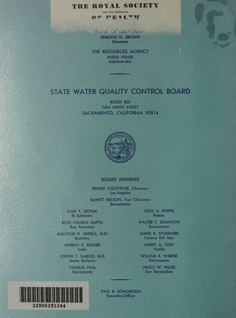 FOR THE PROMOTION On MEALTUE  Si fb Cr CALIFORNIA EDMUND G. BROWN Governor THE RESOURCES AGENCY -HUGO FISHER Administrator  STATE WATER QUALITY CONTROL BOARD ROOM 855 1416 NINTH STREET SACRAMENTO, CALIFORNIA 95814  BOARD MEMBERS IRVING GOLDFEDER, Chairman Los Angeles DeWITT NELSON, Vice Chairman Sacramento IVAN T. GOYAK CECIL A. PHIPPS El Sobrante Fresno RUTH CHURCH GUPTA WALTER T. SHANNON San Francisco Sacramento MALCOLM H. MERRILL, M.D. JAMES B. STODDARD Berkeley Corona Del Mar MURRAY E. MOORE HARRY A. TOW Indio Visalia JOSEPH T. NARDO, M.D. WILLIAM E. WARNE Santa Barbara Sacramento CHARLES PAUL HUGO W. WILDE Sacramento San Bernardino  LUN 22900391244 il                      