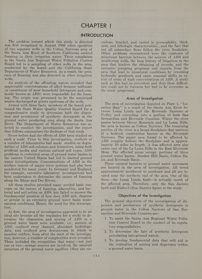 The problem toward which this study is directed was first recognized in August 1960 when operators of two separate wells in the Colton Narrows area of the Santa Ana River of Southern California noticed foaming in their irrigation water. Their, complaints to the Santa Ana Regional Water Pollution Control Board led to a sampling of other wells in the area, conducted by the board and the California State Department of Water Resources. As a result, the pres- ence of foaming was also detected in other irrigation wells. An analysis of the offending waters revealed that appreciable concentrations of alkyl benzene sulfonate (a constituent of most household detergents and com- monly known as ABS) were responsible for the foam- ing. The origin was presumed to be the municipal wastes discharged at points upstream of the wells. Armed with these facts, members of the board peti- tioned the State Water Quality Control Board for a comprehensive study to determine both the disper- sion and persistence of synthetic detergents in the ground water producing area along the Santa Ana River. The Department of Water Resources was se- lected to conduct the investigation, and the report that follows summarizes the findings of that study. Never before had the effects of ABS been studied on such a seale. Prior to this investigation, workers at a number of laboratories had made_ studies on degra- dation of ABS soil columns and lysimeters, using both artificial media and various natural soil types. ABS problems in restricted areas of ground water basins in the eastern United States had led to limited ground water investigations. Concentrations of ABS in the surface waters of major river systems had also been monitored for many years. In Germany and England, for example, extensive laboratory investigations had been undertaken to determine the causes of foaming along the Rhine and Dee Rivers. All these studies provided many needed basic con- cepts on the nature of foaming, adsorption, and bac- terial and soil action on ABS, but failed to answer the fundamental question of how does ABS mix, disperse or persist in an extensive ground water basin under natural conditions. Hence, the need for this investiga- tion. At first, the area of investigation appeared to be an ideal site because all the requisites for a study to de- termine the dispersion and mixing of ABS in a ground water basin were available, i.e., sources of ABS, confined river channel, abundant hydrologic data, and confined area downstream in which to monitor outflow. Soon after the start of the investiga- tion, however, a number of complexities were revealed. These included the recognition that many—not just one or two—sewage sources are involved, the unusual structure of the ground water aquifers (they are cir- ie cuitous, braided, and varied in permeability, thick- ness, and lithologie characteristies), and the fact that not all subsurface flows follow the river floodplain. Other problems encountered were the existence of structural barriers between the sources of ABS and monitoring wells, the long history of litigation in the area that hinders the obtaining of records, and the extensive pumping programs and exports from the area that lead to unnatural conditions by reversing hydraulic gradients and cause seasonal shifts in ex- tent of areas of high concentrations of ABS. A study such as this had no precedent and thus these difficul- ties could not be foreseen but had to be overcome as the study progressed. Area of Investigation The area of investigation depicted on Plate 1, ‘‘Lo- cation Map’’ is a reach of the Santa Ana River be- tween Loma Linda and the Riverside Narrows at Pedley and extending into a portion of both San 3ernardino and Riverside Counties. Where the river passes between Slover Mountain and La Loma Hills, the area is known as Colton Narrows. The remaining portion of the river is a broad floodplain that narrows at a bedrock constriction known as the Riverside Narrows. The major area found to be affected by ABS roughly follows the floodplain and is approx- imately 10 miles in length. A less affected area also exists east of the La Loma Hills in the East Riverside Mesa. The affected areas occupy portions of three eround water basins: Bunker Hill Basin, Colton Ba- sin, and Riverside Basin. Three natural barriers to are located in the area of investigation. All trend approximately northwest to southeast and all are lo- cated near the northern end of the area. One of the three—the Loma Linda fault—is actually north of the affected area. Therefore, only the San Jacinto fault and Rialto-Colton Barrier figure in the study. ground water movement Objectives of the Investigation The general objectives of the investigation of dis- persion and persistence of synthetic detergents in ground water in the Colton Narrows of San Ber- nardino and Riverside Counties are: 1. To assist the Santa Ana Regional Water Pollu- tion Control Board in the conduct of its regula- tory responsibilities. bo To determine the fate of synthetic detergents percolating into ground waters. 3. To develop fundamental data that will aid in the evaluation of mixing and dispersion within a ground water basin.