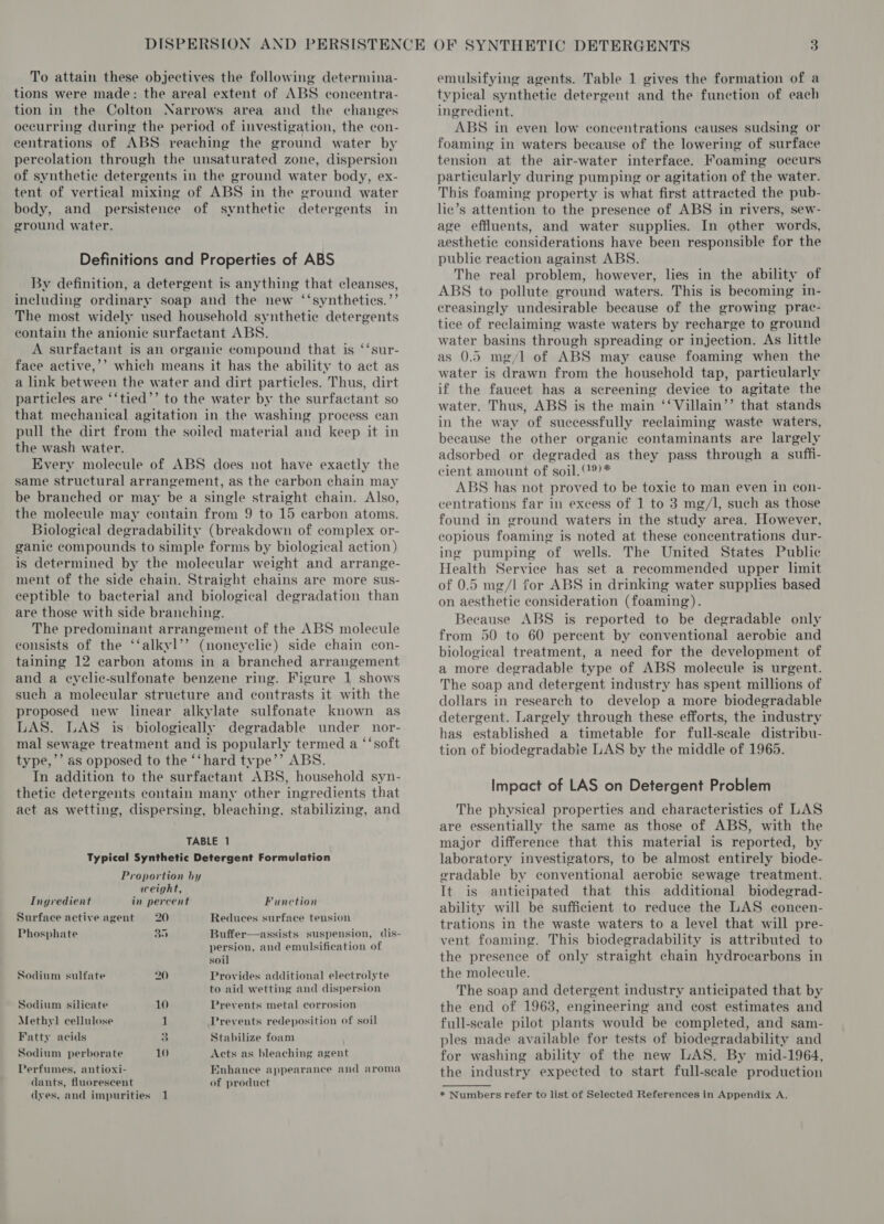 To attain these objectives the following determina- tions were made: the areal extent of ABS concentra- tion in the Colton Narrows area and the changes occurring during the period of investigation, the con- centrations of ABS reaching the ground water by percolation through the unsaturated zone, dispersion of synthetic detergents in the ground water body, ex- tent of vertical mixing of ABS in the ground water body, and persistence of synthetic detergents in ground water. Definitions and Properties of ABS By definition, a detergent is anything that cleanses, including ordinary soap and the new ‘‘syntheties.’’ The most widely used household synthetic detergents contain the anionic surfactant ABS. A surfactant is an organic compound that is ‘‘sur- face active,’’ which means it has the ability to act as a link between the water and dirt particles. Thus, dirt particles are ‘‘tied’’ to the water by the surfactant so that mechanical agitation in the washing process can pull the dirt from the soiled material and keep it in the wash water. Every molecule of ABS does not have exactly the same structural arrangement, as the carbon chain may be branched or may be a single straight chain. Also, the molecule may contain from 9 to 15 carbon atoms. Biological degradability (breakdown of complex or- ganic compounds to simple forms by biological action) is determined by the molecular weight and arrange- ment of the side chain. Straight chains are more sus- ceptible to bacterial and biological degradation than are those with side branching. The predominant arrangement of the ABS molecule consists of the ‘‘alkyl’’ (noneyelic) side chain con- taining 12 carbon atoms in a branched arrangement. and a eyclic-sulfonate benzene ring. Figure 1 shows such a molecular structure and contrasts it with the proposed new linear alkylate sulfonate known as LAS. LAS is biologically degradable under nor- mal sewage treatment and is popularly termed a ‘‘soft type,’’ as opposed to the ‘‘hard tvpe’’ ABS. In addition to the surfactant ABS, household syn- thetic detergents contain many other ingredients that act as wetting, dispersing, bleaching, stabilizing, and TABLE 1 Typical Synthetic Detergent Formulation Proportion by weight, Ingredient in percent Function Surface activeagent 20 Reduces surface tension Phosphate 35 Buffer—assists suspension, dis- persion, and emulsification of soil Sodium sulfate 20 Provides additional electrolyte to aid wetting and dispersion Sodium silicate 10 Prevents metal corrosion Methyl cellulose 1 Prevents redeposition of soil Fatty acids 4 Stabilize foam Sodium perborate 10 Acts as bleaching agent Perfumes, antioxi- dants, fluorescent dyes, and impurities 1 Enhance appearance and aroma of product emulsifying agents. Table 1 gives the formation of a typical synthetie detergent and the function of each ingredient. ABS in even low concentrations causes sudsing or foaming in waters because of the lowering of surface tension at the air-water interface. Foaming occurs particularly during pumping or agitation of the water. This foaming property is what first attracted the pub- he’s attention to the presence of ABS in rivers, sew- age effluents, and water supplies. In other words, aesthetic considerations have been responsible for the public reaction against ABS. The real problem, however, lies in the ability of ABS to pollute ground waters. This is becoming in- creasingly undesirable because of the growing prac- tice of reclaiming waste waters by recharge to ground water basins through spreading or injection. As little as 0.5 mg/l of ABS may cause foaming when the water is drawn from the household tap, particularly if the faucet has a sereening device to agitate the water. Thus, ABS is the main ‘‘Villain’’ that stands in the way of successfully reclaiming waste waters, because the other organic contaminants are largely adsorbed or degraded as they pass through a suffi- cient amount of soil.®)* ABS has not proved to be toxie to man even in con- centrations far in excess of 1 to 3 mg/l, such as those found in ground waters in the study area. However, copious foaming is noted at these concentrations dur- ing pumping of wells. The United States Public Health Service has set a recommended upper limit of 0.5 mg/l for ABS in drinking water supplies based on aesthetic consideration (foaming). Because ABS is reported to be degradable only from 50 to 60 percent by conventional aerobic and biological treatment, a need for the development of a more degradable type of ABS molecule is urgent. The soap and detergent industry has spent millions of dollars in research to develop a more biodegradable detergent. Largely through these efforts, the industry has established a timetable for full-scale distribu- tion of biodegradabie LAS by the middle of 1965. Impact of LAS on Detergent Problem The physica] properties and characteristics of LAS are essentially the same as those of ABS, with the major difference that this material is reported, by laboratory investigators, to be almost entirely biode- gradable by conventional aerobic sewage treatment. It is anticipated that this additional biodegrad- ability will be sufficient to reduce the LAS econcen- trations in the waste waters to a level that will pre- vent foaming. This biodegradability is attributed to the presence of only straight chain hydrocarbons in the molecule. The soap and detergent industry anticipated that by the end of 1963, engineering and cost estimates and full-seale pilot plants would be completed, and sam- ples made available for tests of biodegradability and for washing ability of the new LAS. By mid-1964, the industry expected to start full-scale production * Numbers refer to list of Selected References in Appendix A.