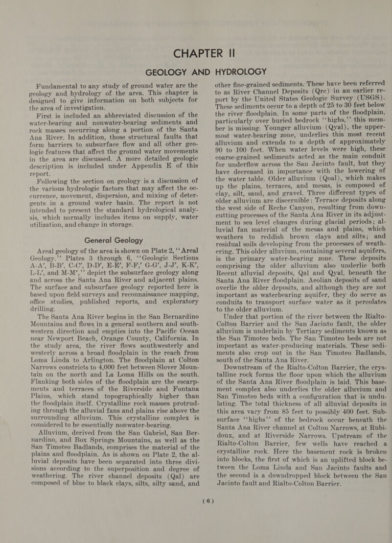 Fundamental to any study of ground water are the geology and hydrology of the area. This chapter is designed to give information on both subjects for the area of investigation. First is included an abbreviated discussion of the water-bearing and nonwater-bearing sediments and rock masses occurring along a portion of the Santa Ana River. In addition, those structural faults that form barriers to subsurface flow and all other geo- logic features that affect the ground water movements in the area are discussed. A more detailed geologic deseription is included under Appendix E of this report. Following the section on geology is a discussion of the various hydrologic factors that may affect the oc- currence, movement, dispersion, and mixing of deter- gents in a ground water basin. The report is not intended to present the standard hydrological analy- sis, which normally includes items on supply, water utilization, and change in storage. General Geology Areal geology of the area is shown on Plate 2, ‘‘ Areal Geology.’’ Plates 3 through 6, ‘‘Geologie Sections A-A’, B-B’, C-C’, D-D’, E-H’, F-F,’ G-G’, J-J’, K-K’, L-L’, and M-M’,’’ depict the subsurface geology along and across the Santa Ana River and adjacent plains. The surface and subsurface geology reported here is based upon field surveys and reconnaissance mapping, office studies, published reports, and exploratory drilling. The Santa Ana River begins in the San Bernardino Mountains and flows in a general southern and south- western direction and empties into the Pacific Ocean near Newport Beach, Orange County, California. In the study area, the river flows southwesterly and westerly across a broad floodplain in the reach from Loma Linda to Arlington. The floodplain at Colton Narrows constricts to 4,000 feet between Slover Moun- tain on the north and La Loma Hills on the south. Flanking both sides of the floodplain are the escarp- ments and terraces of the Riverside and Fontana Plains, which stand topographically higher than the floodplain itself. Crystalline rock masses protrud- ing through the alluvial fans and plains rise above the surrounding alluvium. This erystalline complex is considered to be essentially nonwater-bearing. Alluvium, derived from the San Gabriel, San Ber- nardino, and Box Springs Mountains, as well as the San Timoteo Badlands, comprises the material of the plains and floodplain. As is shown on Plate 2, the al- luvial deposits have been separated into three divi- sions according to the superposition and degree of weathering. The river channel deposits (Qal) are composed of blue to black clays, silts, silty sand, and (6) other fine-grained sediments. These have been referred to as River Channel Deposits (Qre) in an earlier re- port by the United States Geologic Survey (USGS). These sediments occur to a depth of 25 to 30 feet below the river floodplain. In some parts of the floodplain, particularly over buried bedrock ‘‘highs,’’ this mem- ber is missing. Younger alluvium (Qyal), the upper- most water-bearing zone, underlies this most recent alluvium and extends to a depth of approximately 90 to 100 feet. When water levels were high, these coarse-grained sediments acted as the main conduit for underflow across the San Jacinto fault, but they have decreased in importance with the lowering of the water table. Older alluvium (Qoal), which makes up the plains, terraces, and mesas, is composed of clay, silt, sand, and gravel. Three different types of older alluvium are discernible: Terrace deposits along the west side of Reche Canyon, resulting from down- cutting processes of the Santa Ana River in its adjust- ment to sea level changes during glacial periods; al- luvial fan material of the mesas and plains, which weathers to reddish brown clays and silts; and residual soils developing from the processes of weath- ering. This older alluvium, containing several aquifers, is the primary water-bearing zone. These deposits comprising the older alluvium also underlie both Recent alluvial deposits, Qal and Qyal, beneath the Santa Ana River floodplain. Aeolian deposits of sand overlie the older deposits, and although they are not important as waterbearing aquifer, they do serve as conduits to transport surface water as it percolates to the older alluvium. Under that portion of the river between the Rialto- Colton Barrier and the San Jacinto fault, the older alluvium is underlain by Tertiary sediments known as the San Timoteo beds. The San Timoteo beds are not important as water-producing materials. These sedi- ments also crop out in the San Timoteo Badlands, south of the Santa Ana River. Downstream of the Rialto-Colton Barrier, the erys- talline rock forms the floor upon which the alluvium of the Santa Ana River floodplain is laid. This base- ment complex also underlies the older alluvium and San Timoteo beds with a configuration that is undu- lating. The total thickness of all alluvial deposits in this area vary from 85 feet to possibly 400 feet. Sub- surface ‘‘highs’’ of the bedrock occur beneath the Santa Ana River channel at Colton Narrows, at Rubi- doux, and at Riverside Narrows. Upstream of the Rialto-Colton Barrier, few wells have reached a erystalline rock. Here the basement rock is broken into blocks, the first of which is an uplifted block be- tween the Loma Linda and San Jacinto faults and the second is a downdropped block between the San Jacinto fault and Rialto-Colton Barrier.