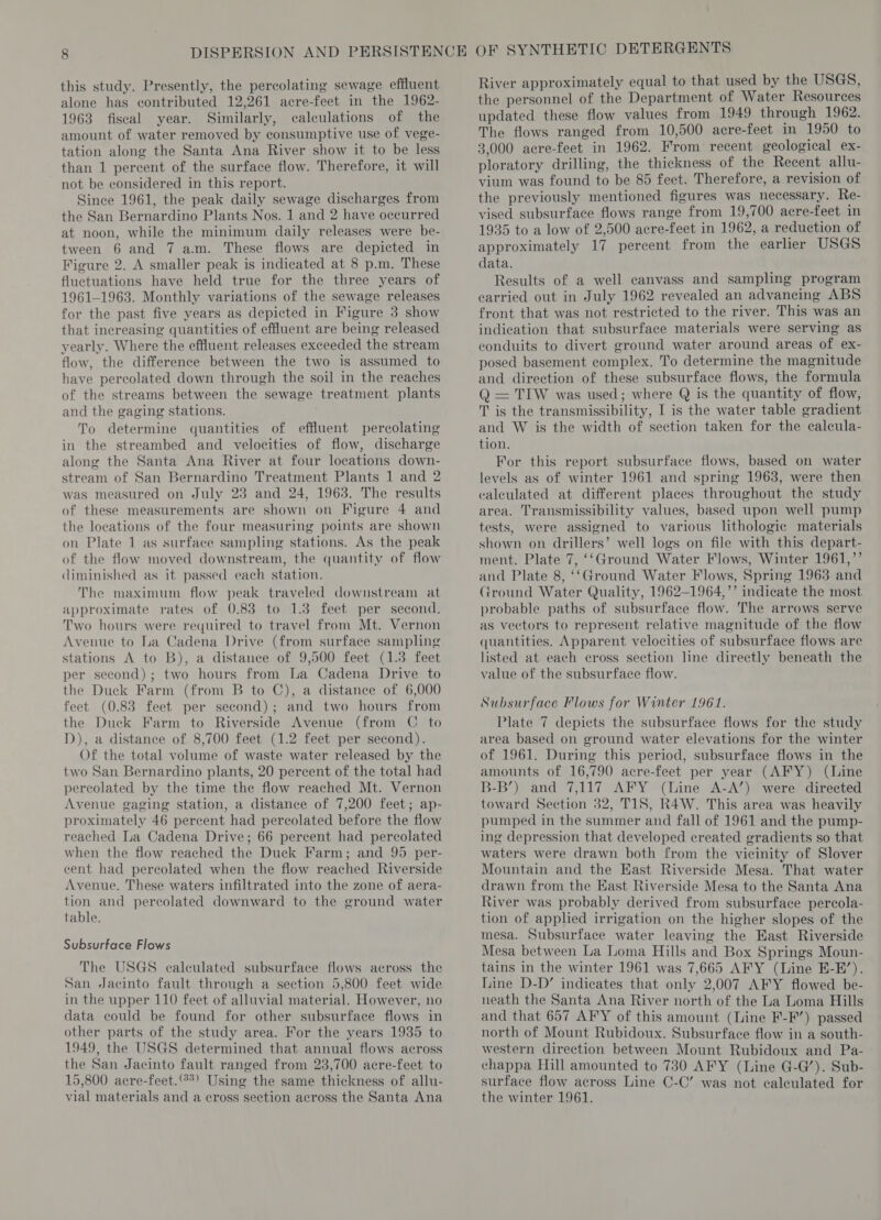 this study. Presently, the percolating sewage effluent alone has contributed 12,261 acre-feet in the 1962- 1963 fiscal year. Similarly, calculations of the amount of water removed by consumptive use of vege- tation along the Santa Ana River show it to be less than 1 percent of the surface flow. Therefore, it will not be considered in this report. Since 1961, the peak daily sewage discharges from the San Bernardino Plants Nos. 1 and 2 have occurred at noon, while the minimum daily releases were be- tween 6 and 7 a.m. These flows are depicted in Figure 2. A smaller peak is indicated at 8 p.m. These fluctuations have held true for the three years of 1961-1963. Monthly variations of the sewage releases for the past five years as depicted in Figure 3 show that increasing quantities of effluent are being released yearly. Where the effluent releases exceeded the stream flow, the difference between the two is assumed to have percolated down through the soil in the reaches of the streams between the sewage treatment plants and the gaging stations. To determine quantities of effluent percolating in the streambed and velocities of flow, discharge along the Santa Ana River at four locations down- stream of San Bernardino Treatment Plants 1 and 2 was measured on July 23 and 24, 1963. The results of these measurements are shown on Figure 4 and the locations of the four measuring points are shown on Plate 1 as surface sampling stations. As the peak of the flow moved downstream, the quantity of flow diminished as it passed each station. The maximum flow peak traveled downstream at approximate rates of 0.83 to 1.3 feet per second. Two hours were required to travel from Mt. Vernon Avenue to a Cadena Drive (from surface sampling stations A to B), a distance of 9,500 feet (1.3 feet per second); two hours from la Cadena Drive to the Duck Farm (from B to C), a distance of 6,000 feet (0.83 feet per second); and two hours from the Duck Farm to Riverside Avenue (from C to D), a distance of 8,700 feet (1.2 feet per second). Of the total volume of waste water released by the two San Bernardino plants, 20 percent of the total had percolated by the time the flow reached Mt. Vernon Avenue gaging station, a distance of 7,200 feet; ap- proximately 46 percent had percolated before the flow reached La Cadena Drive; 66 percent had percolated when the flow reached the Duck Farm; and 95 per- cent had percolated when the flow reached Riverside Avenue. These waters infiltrated into the zone of aera- tion and percolated downward to the ground water table. Subsurface Flows The USGS calculated subsurface flows across the San Jacinto fault through a section 5,800 feet wide in the upper 110 feet of alluvial material. However, no data could be found for other subsurface flows in other parts of the study area. For the years 1935 to 1949, the USGS determined that annual flows across the San Jacinto fault ranged from 23,700 acre-feet to 15,800 acre-feet.‘°*) Using the same thickness of allu- vial materials and a cross section across the Santa Ana River approximately equal to that used by the USGS, the personnel of the Department of Water Resources updated these flow values from 1949 through 1962. The flows ranged from 10,500 acre-feet in 1950 to 3,000 acre-feet in 1962. From recent geological ex- ploratory drilling, the thickness of the Recent allu- vium was found to be 85 feet. Therefore, a revision of the previously mentioned figures was necessary. Re- vised subsurface flows range from 19,700 acre-feet in 1935 to a low of 2,500 acre-feet in 1962, a reduction of approximately 17 percent from the earlier USGS data. Results of a well canvass and sampling program carried out in July 1962 revealed an advancing ABS front that was not restricted to the river. This was an indication that subsurface materials were serving as conduits to divert ground water around areas of ex- posed basement complex. To determine the magnitude and direction of these subsurface flows, the formula Q = TIW was used; where Q is the quantity of flow, T is the transmissibility, I is the water table gradient and W is the width of section taken for the calcula- tion. For this report subsurface flows, based on water levels as of winter 1961 and spring 1963, were then calculated at different places throughout the study area. Transmissibility values, based upon well pump tests, were assigned to various lithologie materials shown on drillers’ well logs on file with this depart- ment. Plate 7, ‘‘Ground Water Flows, Winter 1961,”’ and Plate 8, ‘‘Ground Water Flows, Spring 1963 and rround Water Quality, 1962-1964,’’ indicate the most probable paths of subsurface flow. The arrows serve as vectors to represent relative magnitude of the flow quantities. Apparent velocities of subsurface flows are listed at each cross section line directly beneath the value of the subsurface flow. Subsurface Flows for Winter 1961. Plate 7 depicts the subsurface flows for the study area based on ground water elevations for the winter of 1961. During this period, subsurface flows in the amounts of 16,790 acre-feet per year (AFY) (Line B-B’) and 7,117 AFY (Line A-A’) were directed toward Section 32, TIS, R4W. This area was heavily pumped in the summer and fall of 1961 and the pump- ing depression that developed created gradients so that waters were drawn both from the vicinity of Slover Mountain and the East Riverside Mesa. That water drawn from the East Riverside Mesa to the Santa Ana River was probably derived from subsurface percola- tion of applied irrigation on the higher slopes of the mesa. Subsurface water leaving the East Riverside Mesa between La Loma Hills and Box Springs Moun- tains in the winter 1961 was 7,665 AFY (Line E-H’). Line D-D’ indicates that only 2,007 AFY flowed be- neath the Santa Ana River north of the La Loma Hills and that 657 AFY of this amount (Line F-F’) passed north of Mount Rubidoux. Subsurface flow in a south- western direction between Mount Rubidoux and Pa- chappa Hill amounted to 730 AFY (Line G-G’). Sub- surface flow across Line C-C’ was not calculated for the winter 1961.