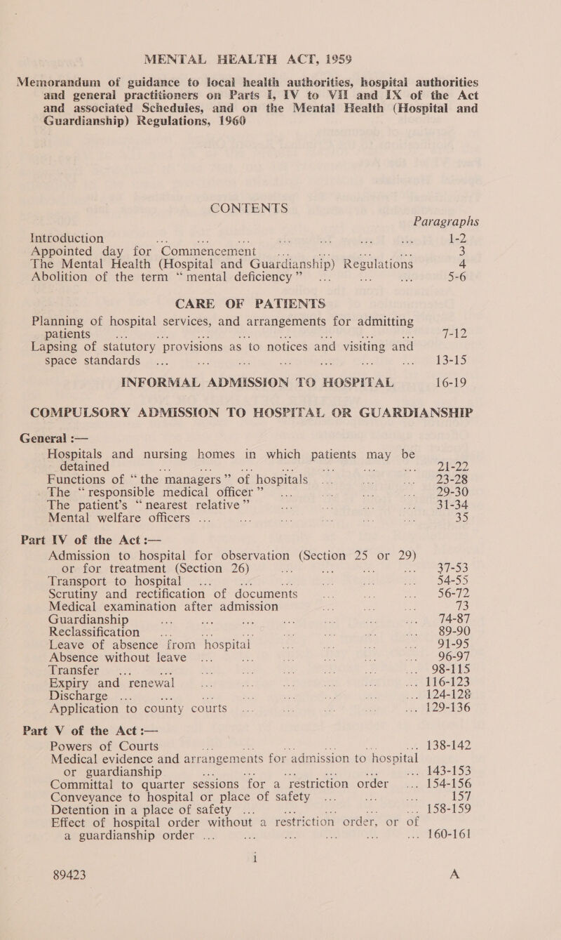 Memorandum of guidance to local health authorities, hospital authorities and general practitioners on Parts 1, TV to Vil and IX of the Act and associated Schedules, and on the Mental Health (Hospital and Guardianship) Regulations, 1960 CONTENTS Paragraphs Introduction af ae ie ae 1-2 Appointed day for ‘Commencement 3 The Mental Health (Hospital and Guardianship) Regulations 4 Abolition of the term “ mental deficiency” ... 5-6 CARE OF PATIENTS Pisaniris of hospital services, and arrangements for admitting patients HAs 7-12 Lapsing of statutory provisions as ‘to notices and visiting and space standards ... bas 6 a “ey a Ais 1 5 INFORMAL ADMISSION TO HOSPITAL 16-19 COMPULSORY ADMISSION TO HOSPITAL OR GUARDIANSHIP General :— Hospitals and nursing homes in which patients may be detained oe a any a we i id eg oe Functions of “the managers” of hospitals ... Eas 2 27 S-28 . The “responsible medical officer”... ae. ee nin 29r30 The patient’s “nearest relative” ao Ra ae ee 31-34 Mental welfare officers ... ie Bs ae nl oe 35 Part IV of the Act :— Admission to hospital for observation (Section 25 or ae or for treatment (Section 26) ie os ee: 37-53 Transport to hospital... ma ae nee. 54255 Scrutiny and rectification of documents Se “ae a On Te Medical examination after admission as ee ae 43 Guardianship ie ai: Pit a ne Pe ... 74-87 Reclassification... ie wy ee Pee sje 10) Leave of absence from hospital os rn ee ue. 9ae95 Absence without leave ... ae ae a me ... 96-97 Wranster 57... ee ee ee a2 oa 7 9B TLS Expiry and renewal ii ee a te ie ... 116-123 Discharge ... i sh i ipa ... 124-128 Application to county courts... he oe xi 2. he 356 Part V of the Act :— Powers of Courts 138-142 Medical evidence and ar rangements for admission to hospital or guardianship ... 143-153 Committal to quarter sessions for a restriction order ... 154-156 Conveyance to hospital or place Of safety, .... we o 157 Detention in a place of safety ... .... 158-159 Effect of hospital order without a restriction order, or of a guardianship order ... Me ae BEE ... 160-161