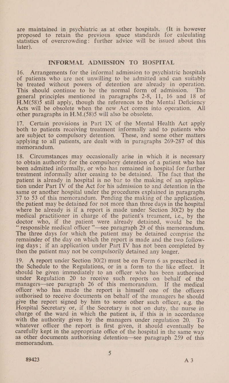 are maintained in psychiatric as at other hospitals. (It is however proposed to retain the previous space standards for calculating Statistics of overcrowding: further advice will be issued about this later). INFORMAL ADMISSION TO HOSPITAL 16. Arrangements for the informal admission to psychiatric hospitals of patients who are not unwilling to be admitted and can suitably be treated without powers of detention are already in operation. This should continue to be the normal form of admission. The general principles mentioned in paragraphs 2-8, i1, 16 and 18 of H.M(58)5 still apply, though the references to the Mental Deficiency Acts will be obsolete when the new Act comes into operation. All other paragraphs in H.M.(58)5 will also be obsolete. 17. Certain provisions in Part IX of the Mental Health Act apply both to patients receiving treatment informally and to patients who are subject to compulsory detention. These, and some other matters applying to all patients, are dealt with in paragraphs 269-287 of this memorandum. 18. Circumstances may occasionally arise in which it is necessary to obtain authority for the compulsory detention of a patient who has been admitted informally, or who has remained in hospital for further treatment informally after ceasing to be detained. The fact that the patient is already in hospital is no bar to the making of an applica- tion under Part IV of the Act for his admission to and detention in the same or another hospital under the procedures explained in paragraphs 37 to 53 of this memorandum. Pending the making of the application, the patient may be detained for not more than three days in the hospital where he already is if a report is made under Section 30(2) by the medical practitioner in charge of the patient’s treament, iec., by the doctor who, if the patient were already detained, would be the “responsible medical officer ’—see paragraph 29 of this memorandum. The three days for which the patient may be detained comprise the remainder of the day on which the report is made and the two follow- ing days; if an application under Part IV has not been completed by then the patient may not be compulsorily detained any longer. 19. A report under Section 30(2) must be on Form 6 as prescribed in the Schedule to the Regulations, or in a form to the like effect. It should be given immediately to an officer who has been authorised under Regulation 20 to receive such reports on behalf of the managers—see paragraph 26 of this memorandum. If the medical officer who has made the report is himself one of the officers authorised to receive documents on behalf of the managers he should give the report signed by him to some other such officer, e.g. the Hospital Secretary or, if the Secretary is not on duty, the nurse in charge of the ward in which the patient is, if this is in accordance with the authority given by the managers under regulation 20. To whatever officer the report is first given, it should eventually be carefully kept in the appropriate office of the hospital in the same way as other documents authorising detention—see paragraph 259 of this memorandum. 5