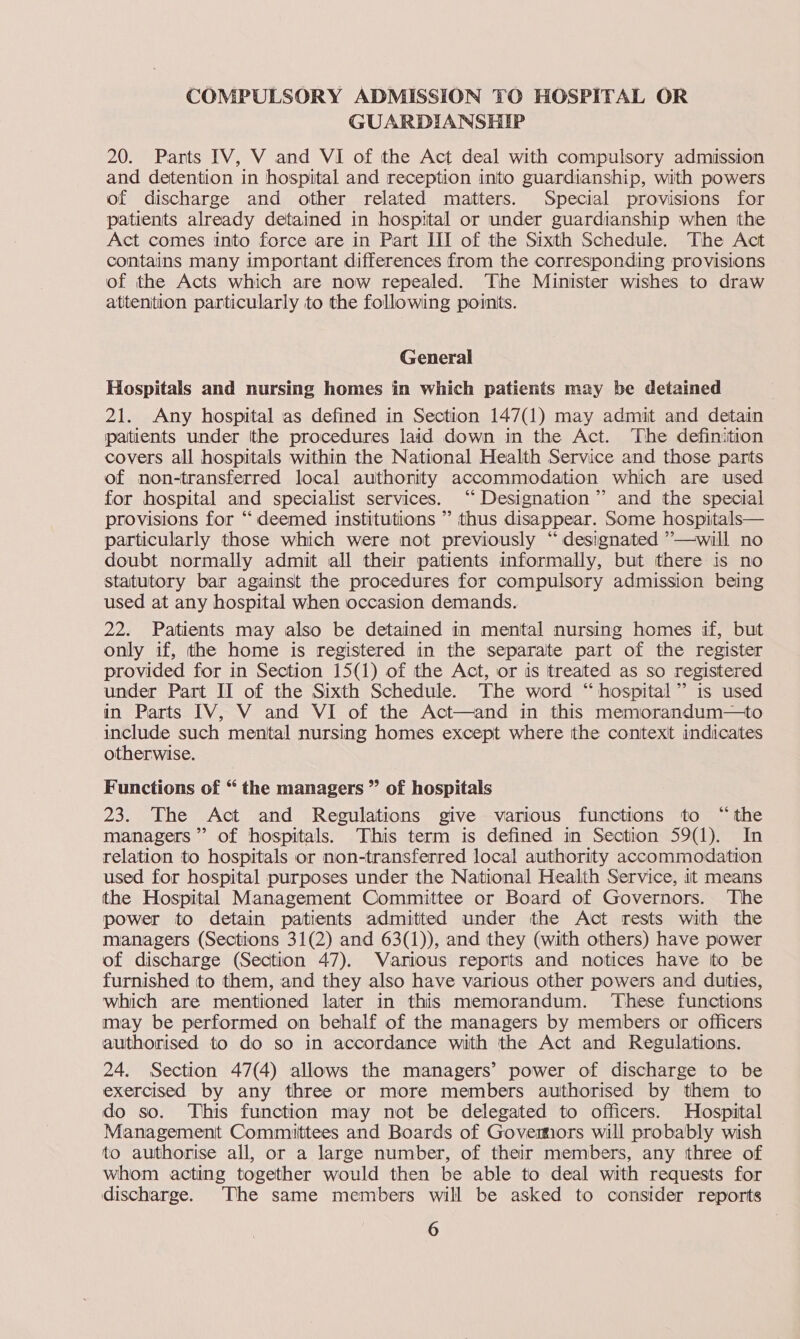 COMPULSORY ADMISSION TO HOSPITAL OR GUARDIANSHIP 20. Parts IV, V and VI of the Act deal with compulsory admission and detention in hospital and reception into guardianship, with powers of discharge and other related matters. Special provisions for patients already detained in hospital or under guardianship when the Act comes into force are in Part III of the Sixth Schedule. The Act contains many important differences from the corresponding provisions of the Acts which are now repealed. The Minister wishes to draw atitenition particularly to the following points. General Hospitals and nursing homes in which patients may be detained 21. Any hospital as defined in Section 147(1) may admit and detain patients under tthe procedures laid down in the Act. The definition covers all hospitals within the National Health Service and those parts of non-transferred local authority accommodation which are used for hospital and specialist services. ‘“‘ Designation” and the special provisions for “deemed institutions ” thus disappear. Some hospitals— particularly those which were not previously “designated ’—will no doubt normally admit all their patients informally, but there is no statutory bar against the procedures for compulsory admission being used at any hospital when occasion demands. 22. Patients may also be detained in mental nursing homes if, but only if, the home is registered in the separate part of the register provided for in Section 15(1) of the Act, or is treated as so registered under Part II of the Sixth Schedule. The word “hospital” is used in Parts IV, V and VI of the Act—and in this memorandum—to include such mental nursing homes except where the context indicates otherwise. Functions of “ the managers ” of hospitals 23. The Act and Regulations give various functions to “the managers” of hospitals. This term is defined in Section 59(1). In relation to hospitals or non-transferred local authority accommodation used for hospital purposes under the National Health Service, it means the Hospital Management Committee or Board of Governors. The power to detain patients admitted under the Act rests with the managers (Sections 31(2) and 63(1)), and they (with others) have power of discharge (Section 47). Various reports and notices have ito be furnished tto them, and they also have various other powers and duties, which are mentioned later in this memorandum. These functions may be performed on behalf of the managers by members or officers authorised to do so in accordance with the Act and Regulations. 24. Section 47(4) allows the managers’ power of discharge to be exercised by any three or more members authorised by them to do so. This function may not be delegated to officers. Hospital Management Committees and Boards of Govemors will probably wish to authorise all, or a large number, of their members, any three of whom acting together would then be able to deal with requests for discharge. The same members will be asked to consider reports