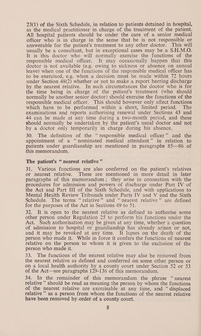 23(1) of the Sixth Schedule, in relation to patients detained in hospital, as the medical practitioner in charge of the treatment of the patient. All hospital patients should be under the care of a senior medical officer who is in charge in the sense that he is not responsible or answerable for the patient’s treatment to any other doctor. This will usually be a consultant, but in exceptional cases may be a S.H.M.O. It is this doctor who will normally exercise the functions of the responsible medical officer. It may occasionally happen that this doctor is not available (e.g. owing to sickness or absence on annual leave) when one of the functions of the responsible medical officer has to be exercised, e.g. when a decision must be made within 72 hours under Section 48(2) whether or not to make a report barring discharge by the nearest relative. In such circumstances the doctor who is for the time being in charge of the patient’s treatment (who should normally be another senior doctor) should exercise the functions of the responsible medical officer. This should however only affect functions which have to be performed within a short, limited period. The examinations and reports authorising renewal under Sections 43 and 44 can be made at any time during a two-month period, and these should normally be undertaken by the patient’s usual doctor and not by a doctor only temporarily in charge during his absence. 30. The definition of the “responsible medical officer” and the appointment of a “nominated medical attendant” in relation to patients under guardianship are mentioned in paragraphs 85—86 of this memorandum. The patient’s “ nearest relative ” 31. Various functions are also conferred on the patient’s relatives or nearest relative. ‘These are mentioned in more detail in later paragraphs of this memorandum; they arise in connection with the procedures for admission and powers of discharge under Part IV of the Act and Part HI of the Sixth Schedule, and with applications to Mental Health Review Tribunals under Parts IV and V and the Sixth Schedule. The terms “relative”? and “nearest relative” are defined for the purposes of the Act in Sections 49 to 51. 32. It is open to the nearest relative as defined to authorise some other person under Regulation 25 to perform his functions under the Act. Such authorisation may be given at any time, whether a question of admission to hospital or guardianship has already arisen or not, and it may be revoked at any time. It lapses on the death of the person who made it. While in force it confers the functions of nearest relative on the person to whom it is given to the exclusion of the person who made it. 33. The functions of the nearest relative may also be removed from the nearest relative as defined and conferred on some other person or on a local health authority by a county court under Section 52 or 53 of the Act—see paragraphs 129-136 of this memorandum. 34. In the remainder of this memorandum the phrase “ nearest relative ’ should be read as meaning the person by whom the functions of the nearest relative are exercisable at any time, and “ displaced relative’ as a person from whom the functions of the nearest relative have been removed by order of a county court.