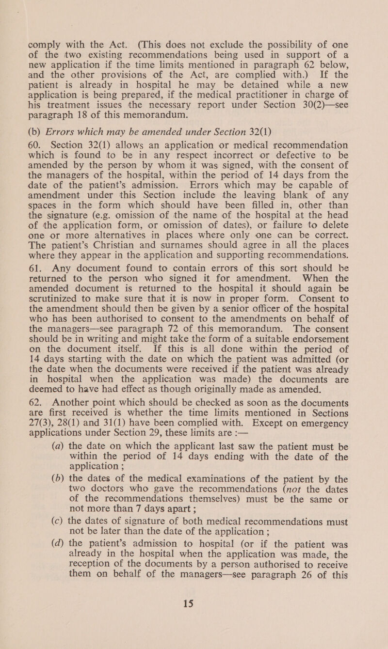 comply with the Act. (This does not exclude the possibility of one of the two existing recommendations being used in support of a new application if the time limits mentioned in paragraph 62 below, and the other provisions of the Act, are complied with.) If the patient is already in hospital he may be detained while a new application is being prepared, if the medical practitioner in charge of his treatment issues the necessary report under Section 30(2)—see paragraph 18 of this memorandum. (b) Errors which may be amended under Section 32(1) 60. Section 32(1) allows an application or medical recommendation which is found to be in any respect incorrect or defective to be amended by the person by whom it was signed, with the consent of the managers of the hospital, within the period of 14 days from the date of the patient’s admission. Errors which may be capable of amendment under this Section include the leaving blank of any spaces in the form which should have been filled in, other than the signature (e.g. omission of the name of the hospital at the head of the application form, or omission of dates), or failure to delete one or more alternatives in places where only one can be correct. The patient’s Christian and surnames should agree in all the places where they appear in the application and supporting recommendations. 61. Any document found to contain errors of this sort should be returned to the person who signed it for amendment. When the amended document is returned to the hospital it should again be scrutinized to make sure that it is now in proper form. Consent to the amendment should then be given by a senior officer of the hospital who has been authorised to consent to the amendments on behalf of the managers—see paragraph 72 of this memorandum. The consent should be in writing and might take the form of a suitable endorsement on the document itself. If this is all done within the period of 14 days starting with the date on which the patient was admitted (or the date when the documents were received if the patient was already in hospital when the application was made) the documents are deemed to have had effect as though originally made as amended. 62. Another point which should be checked as soon as the documents are first received is whether the time limits mentioned in Sections 27(3), 28(1) and 31(1) have been complied with. Except on emergency applications under Section 29, these limits are :— (a) the date on which the applicant last saw the patient must be within the period of 14 days ending with the date of the application ; (6) the dates of the medical examinations of the patient by the two doctors who gave the recommendations (not the dates of the recommendations themselves) must be the same or not more than 7 days apart ; (c) the dates of signature of both medical recommendations must not be later than the date of the application ; (d) the patient’s admission to hospital (or if the patient was already in the hospital when the application was made, the reception of the documents by a person authorised to receive them on behalf of the managers—see paragraph 26 of this