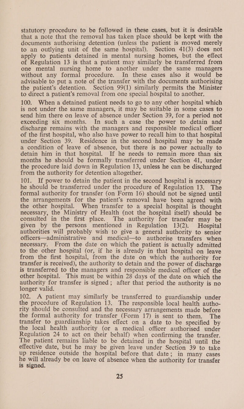 statutory procedure to be followed in these cases, but it is desirable that a note that the removal has taken place should be kept with the documents authorising detention (unless the patient is moved merely to an outlying unit of the same hospital). Section 41(3) does not apply to patients detained in mental nursing homes, but the effect of Regulation 13 is that a patient may similarly be transferred from one mental nursing home to another under the same managers without any formal procedure. In these cases also it would be advisable to put a note of the transfer with the documents authorising the patient’s detention. Section 99(1) similarly permits the Minister to direct a patient’s removal from one special hospital to another, 100. When a detained patient needs to go to any other hospital which is not under the same managers, it may be suitable in some cases to send him there on leave of absence under Section 39, for a period not exceeding six months. In such a case the power to detain and discharge remains with the managers and responsible medical officer of the first hospital, who also have power to recall him to that hospital under Section 39. Residence in the second hospital may be made a condition of leave of absence, but there is no power actually to detain him in that hospital. If he needs to remain more than six months he should be formally transferred under Section 41, under the procedure laid down in Regulation 13, unless he can be discharged from the authority for detention altogether. 101. If power to detain the patient in the second hospital is necessary he should be transferred under the procedure of Regulation 13. The formal authority for transfer (on Form 16) should not be signed until the arrangements for the patient’s removal have been agreed with the other hospital. When transfer to a special hospital is thought necessary, the Ministry of Health (not the hospital itself) should be consulted in the first place. The authority for transfer may be given by the persons mentioned in Regulation 13(2). Hospital authorities will probably wish to give a general authority to senior officers—administrative and medical—to authorise transfers when necessary. From the date on which the patient is actually admitted to the other hospital (or, if he is already in that hospital on leave from the first hospital, from the date on which the authority for transfer is received), the authority to detain and the power of discharge is transferred to the managers and responsible medical officer of the other hospital. This must be within 28 days of the date on which the authority for transfer is signed; after that period the authority is no longer valid. 102. A patient may similarly be transferred to guardianship under the procedure of Regulation 13. The responsible local health autho- rity should be consulted and the necessary arrangements made before the formal authority for transfer (Form 17) is sent to them. The transfer to guardianship takes effect on a date to be specified by the local health authority (or a medical officer authorised under Regulation 24 to act on their behalf) when confirming the transfer. The patient remains liable to be detained in the hospital until the effective date, but he may be given leave under Section 39 to take up residence outside the hospital before that date; in many cases he will aay be on leave of absence when the authority for transfer is signed.