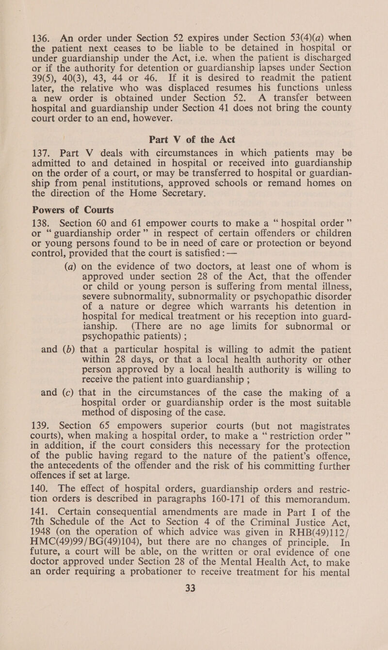 136. An order under Section 52 expires under Section 53(4)(a) when the patient next ceases to be liable to be detained in hospital or under guardianship under the Act, i.e. when the patient is discharged or if the authority for detention or guardianship lapses under Section 39(5), 40(3), 43, 44 or 46. If it is desired to readmit the patient later, the relative who was displaced resumes his functions unless a new order is obtained under Section 52. A transfer between hospital and guardianship under Section 41 does not bring the county court order to an end, however. Part V of the Act 137. Part V deals with circumstances in which patients may be admitted to and detained in hospital or received into guardianship on the order of a court, or may be transferred to hospital or guardian- ship from penal institutions, approved schools or remand homes on the direction of the Home Secretary. Powers of Courts 138. Section 60 and 61 empower courts to make a “ hospital order ” or “guardianship order” in respect of certain offenders or children or young persons found to be in need of care or protection or beyond control, provided that the court is satisfied : — (a) on the evidence of two doctors, at least one of whom is approved under section 28 of the Act, that the offender or child or young person is suffering from mental illness, severe subnormality, subnormality or psychopathic disorder of a nature or degree which warrants his detention in hospital for medical treatment or his reception into guard- ianship. (There are no age limits for subnormal or psychopathic patients) ; and (b) that a particular hospital is willing to admit the patient within 28 days, or that a local health authority or other person approved by a local health authority is willing to receive the patient into guardianship ; and (c) that in the circumstances of the case the making of a hospital order or guardianship order is the most suitable method of disposing of the case. 139. Section 65 empowers superior courts (but not magistrates courts), when making a hospital order, to make a “ restriction order ” in addition, if the court considers this necessary for the protection of the public having regard to the nature of the patient’s offence, the antecedents of the offender and the risk of his committing further offences if set at large. 140. The effect of hospital orders, guardianship orders and restric- tion orders is described in paragraphs 160-171 of this memorandum. 141. Certain consequential amendments are made in Part I of the 7th Schedule of the Act to Section 4 of the Criminal Justice Act, 1948 (on the operation of which advice was given in RHB(49)112/ HMC(49)99/BG(49)104), but there are no changes of principle. In future, a court will be able, on the written or oral evidence of one doctor approved under Section 28 of the Mental Health Act, to make an order requiring a probationer to receive treatment for his mental