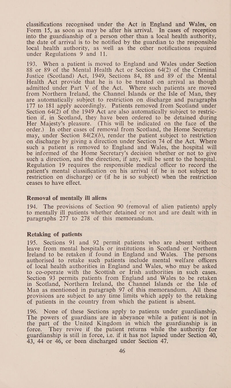 classifications recognised under the Act in England and Wales, on Form 15, as soon as may be after his arrival. In cases of reception into the guardianship of a person other than a local health authority, the date of arrival is to be notified by the guardian to the responsible local health authority, as well as the other notifications required under Regulations 9 and 11. 193. When a patient is moved to England and Wales under Section 88 or 89 of the Mental Health Act or Section 64(2) of the Criminal Justice (Scotland) Act, 1949, Sections 84, 88 and 89 of the Mental Health Act provide that he is to be treated on arrival as though admitted under Part V of the Act. Where such patients are moved from Northern Ireland, the Channel Islands or the Isle of Man, they are automatically subject to restriction on discharge and paragraphs 177 to 181 apply accordingly. Patients removed from Scotland under Section 64(2) of the 1949 Act are also automatically subject to restric- tion if, in Scotland, they have been ordered to be detained during Her Majesty’s pleasure. (This will be indicated on the face of the order.) In other cases of removal from Scotland, the Home Secretary may, under Section 84(2)(b), render the patient subject to restriction on discharge by giving a direction under Section 74 of the Act. Where such a patient is removed to England and Wales, the hospital will be informed of the Home Secretary’s decision whether or not to give such a direction, and the direction, if any, will be sent to the hospital. Regulation 19 requires the responsible medical officer to record the patient’s mental classification on his arrival (if he is not subject to restriction on discharge) or (if he is so subject) when the restriction ceases to have effect. Removal of mentally ill aliens 194. The provisions of Section 90 (removal of alien patients) apply to mentally ill patients whether detained or not and are dealt with in paragraphs 277 to 278 of this memorandum. Retaking of patients 195. Sections 91 and 92 permit patients who are absent without leave from mental hospitals or institutions in Scotland or Northern Ireland to be retaken if found in England and Wales. The persons authorised to retake such patients include mental welfare officers of local health authorities in England and Wales, who may be asked to co-operate with the Scottish or Irish authorities in such cases. Section 93 permits patients from England and Wales to be retaken in Scotland, Northern Ireland, the Channel Islands or the Isle of Man as mentioned in paragraph 97 of this memorandum. All these provisions are subject to any time limits which apply to the retaking of patients in the country from which the patient is absent. 196. None of these Sections apply to patients under guardianship. The powers of guardians are in abeyance while a patient is not in the part of the United Kingdom in which the guardianship is in force. They revive if the patient returns while the authority for guardianship is still in force, ie. if it has not lapsed under Section 40, 43, 44 or 46, or been discharged under Section 47.