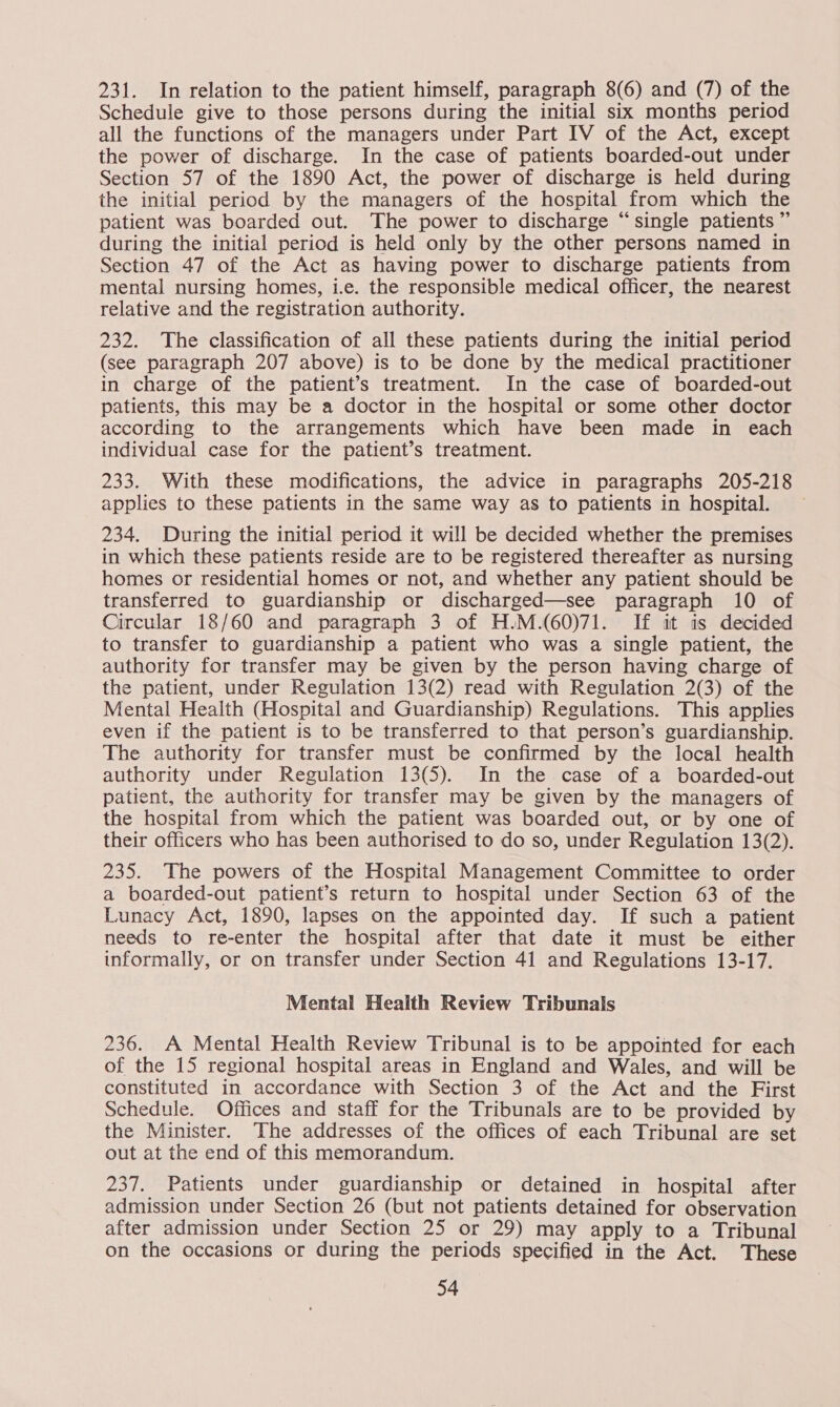 231. In relation to the patient himself, paragraph 8(6) and (7) of the Schedule give to those persons during the initial six months period all the functions of the managers under Part IV of the Act, except the power of discharge. In the case of patients boarded-out under Section 57 of the 1890 Act, the power of discharge is held during the initial period by the managers of the hospital from which the patient was boarded out. The power to discharge “single patients ” during the initial period is held only by the other persons named in Section 47 of the Act as having power to discharge patients from mental nursing homes, i.e. the responsible medical officer, the nearest relative and the registration authority. 232. The classification of all these patients during the initial period (see paragraph 207 above) is to be done by the medical practitioner in charge of the patient’s treatment. In the case of boarded-out patients, this may be a doctor in the hospital or some other doctor according to the arrangements which have been made in each individual case for the patient’s treatment. 233. With these modifications, the advice in paragraphs 205-218 applies to these patients in the same way as to patients in hospital. 234. During the initial period it will be decided whether the premises in which these patients reside are to be registered thereafter as nursing homes or residential homes or not, and whether any patient should be transferred to guardianship or discharged—see paragraph 10 of Circular 18/60 and paragraph 3 of H.M.(60)71. If it is decided to transfer to guardianship a patient who was a single patient, the authority for transfer may be given by the person having charge of the patient, under Regulation 13(2) read with Regulation 2(3) of the Mental Health (Hospital and Guardianship) Regulations. This applies even if the patient is to be transferred to that person’s guardianship. The authority for transfer must be confirmed by the local health authority under Regulation 13(5). In the case of a boarded-out patient, the authority for transfer may be given by the managers of the hospital from which the patient was boarded out, or by one of their officers who has been authorised to do so, under Regulation 13(2). 235. The powers of the Hospital Management Committee to order a boarded-out patient’s return to hospital under Section 63 of the Lunacy Act, 1890, lapses on the appointed day. If such a patient needs to re-enter the hospital after that date it must be either informally, or on transfer under Section 41 and Regulations 13-17. Mental Health Review Tribunals 236. A Mental Health Review Tribunal is to be appointed for each of the 15 regional hospital areas in England and Wales, and will be constituted in accordance with Section 3 of the Act and the First Schedule. Offices and staff for the Tribunals are to be provided by the Minister. The addresses of the offices of each Tribunal are set out at the end of this memorandum. 237. Patients under guardianship or detained in hospital after admission under Section 26 (but not patients detained for observation after admission under Section 25 or 29) may apply to a Tribunal on the occasions or during the periods specified in the Act. These